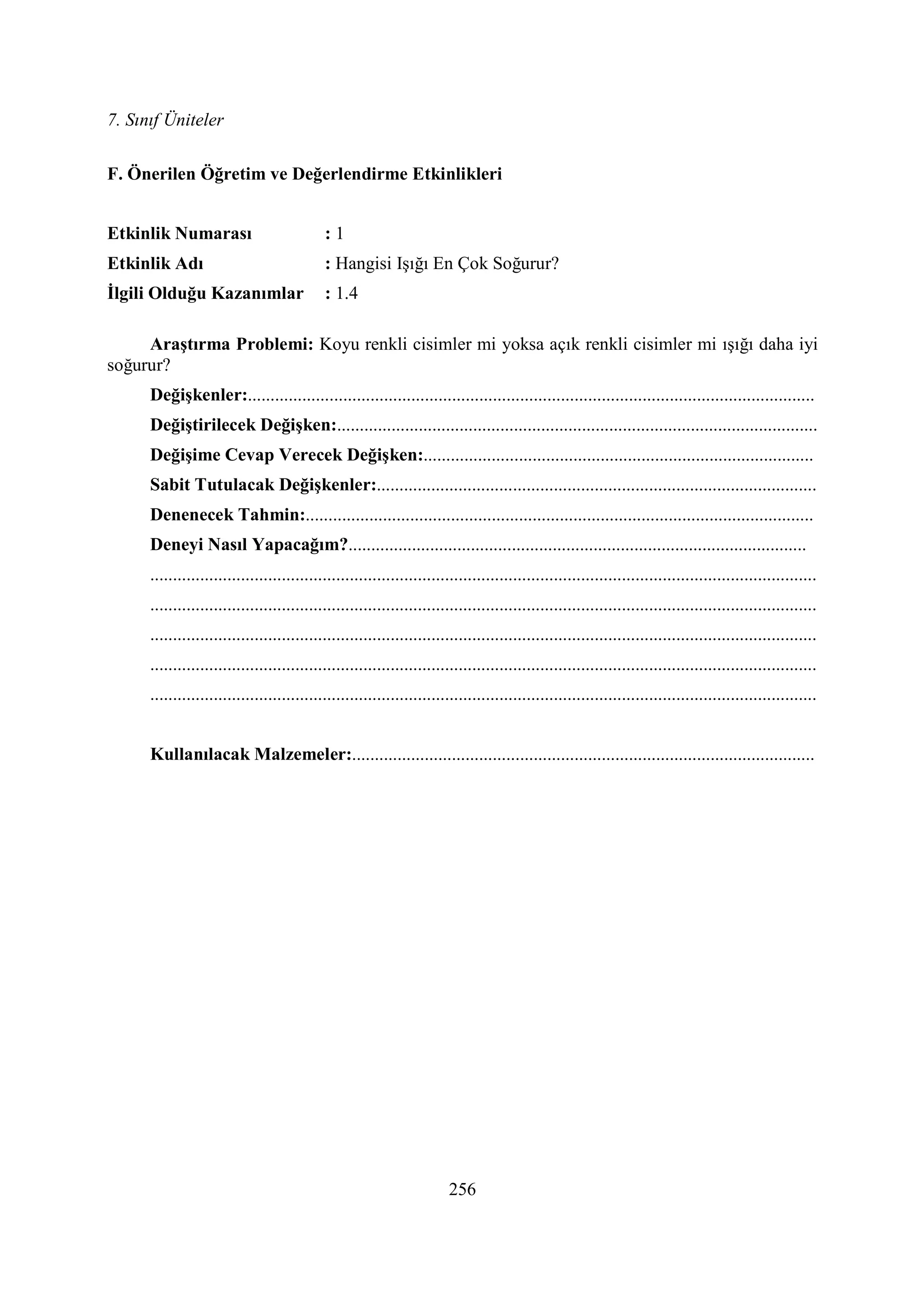 7. Sınıf Üniteler
256
F. Önerilen Öğretim ve Değerlendirme Etkinlikleri
Etkinlik umarası : 1
Etkinlik Adı : Hangisi Işığı En Çok Soğurur?
Đlgili Olduğu Kazanımlar : 1.4
Araştırma Problemi: Koyu renkli cisimler mi yoksa açık renkli cisimler mi ışığı daha iyi
soğurur?
Değişkenler:.............................................................................................................................
Değiştirilecek Değişken:..........................................................................................................
Değişime Cevap Verecek Değişken:......................................................................................
Sabit Tutulacak Değişkenler:.................................................................................................
Denenecek Tahmin:................................................................................................................
Deneyi asıl Yapacağım?.....................................................................................................
...................................................................................................................................................
...................................................................................................................................................
...................................................................................................................................................
...................................................................................................................................................
...................................................................................................................................................
Kullanılacak Malzemeler:......................................................................................................
 