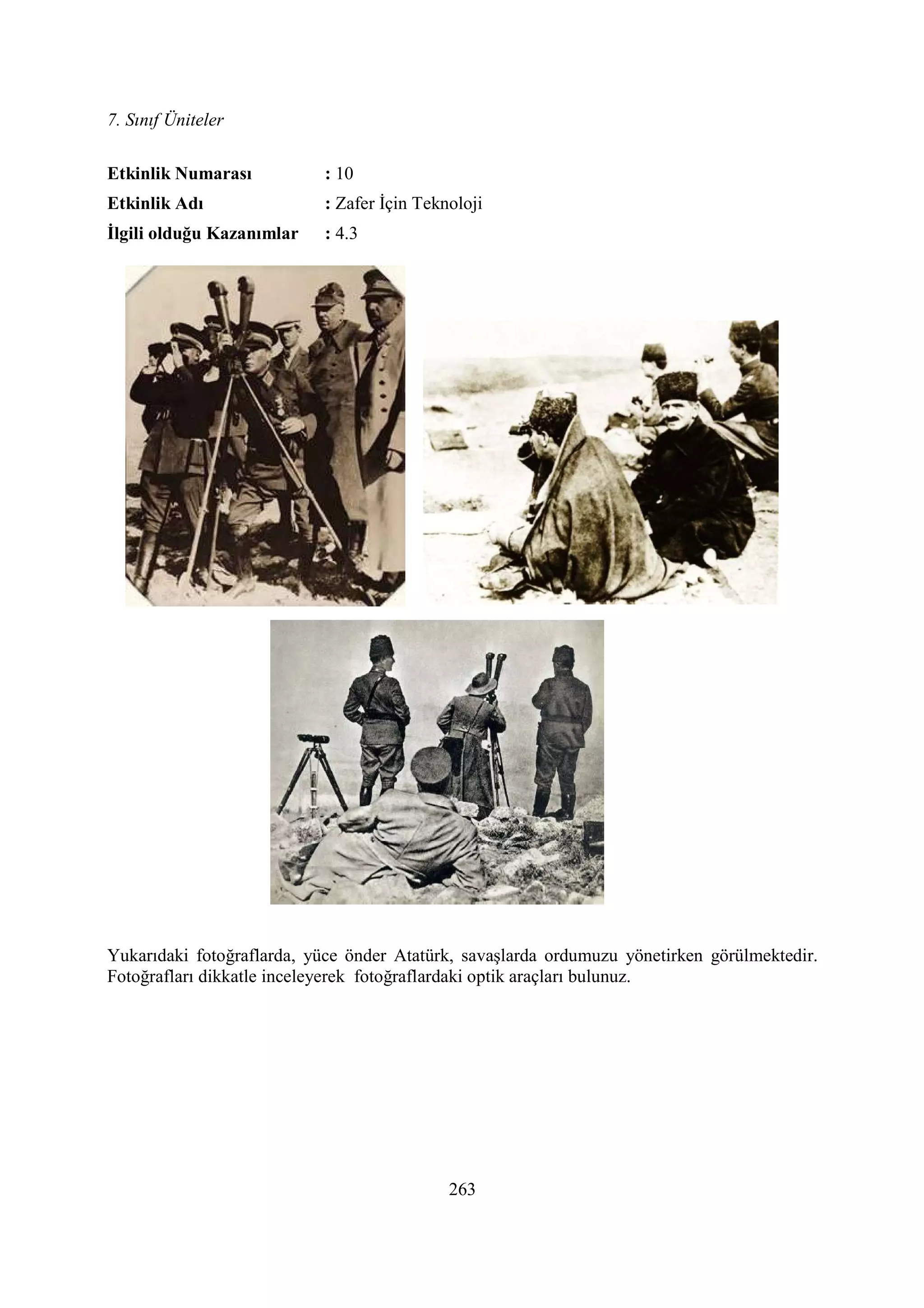 7. Sınıf Üniteler
263
Etkinlik umarası : 10
Etkinlik Adı : Zafer Đçin Teknoloji
Đlgili olduğu Kazanımlar : 4.3
Yukarıdaki fotoğraflarda, yüce önder Atatürk, savaşlarda ordumuzu yönetirken görülmektedir.
Fotoğrafları dikkatle inceleyerek fotoğraflardaki optik araçları bulunuz.
 