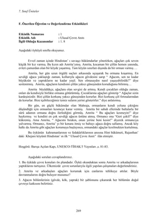 7. Sınıf Üniteler
269
F. Önerilen Öğretim ve Değerlendirme Etkinlikleri
Etkinlik umarası : 1
Etkinlik Adı : Ulusal Çevre Anıtı
Đlgili Olduğu Kazanımlar : 1. 8
Aşağıdaki öyküyü sınıfta okuyunuz.
Evvel zaman içinde Hindistan’ ı savaşçı hükümdarlar yönetirken, ağaçları çok seven
küçük bir kız varmış. Bu kızın adı Amrita’ymış. Amrita, kocaman bir çölün hemen yanında,
evleri çamurdan olan bir köyde yaşarmış. Tam köyün sınırları dışında da bir orman varmış …
Amrita, her gün uzun örgülü saçları arkasında uçuşarak bu ormana koşarmış. En
sevdiği ağaca yaklaştığı zaman, kollarıyla ağacın gövdesini sarıp “ Ağacım, sen ne kadar
büyüksün ve yaprakların ne kadar yeşil. Sen olmasaydın nasıl yaşayabilirdik?” diye
seslenirmiş. Amrita, ağaçların kendisini çölün yakıcı güneşinden koruduğunu bilirmiş…
Amrita büyüdükçe, ağaçlara olan sevgisi de artmış. Kendi çocukları olduğu zaman,
onları da kendisiyle birlikte ormana götürürmüş. Çocuklarına ağaçları gösterip “ Ağaçlar sizin
kardeşinizdir. Bizi çölün korkunç yakıcı güneşinden korurlar. Bizi korkunç çöl fırtınalarından
da korurlar. Bize içebileceğimiz temiz suların yerini gösterirler.” diye anlatırmış.
Bir gün, en güçlü hükümdar olan Mahraja, ormanların kendi yoluna çıktığını
düşündüğü için ormanları kesmeye karar vermiş. Amrita bir sabah ellerinde baltalarla bir
sürü adamın ormana doğru ilerlediğini görmüş. Amrita “ Bu ağaçları kesmeyin!” diye
haykırmış ve kendini en çok sevdiği ağacın üstüne atmış. Ormancı ona “Geri çekil!” diye
kükremiş. Ama Amrita, “ Ağacımı bırakın, onun yerine beni kesin!” diyerek ormancıya
yalvarmış. Ormancı, Amrita’ yı bir kenara itmiş ve baltayı ağaca doğru sallamış. Ancak köy
halkı da Amrita gibi ağaçları korumaya başlayınca, ormandaki ağaçlar kesilmekten kurtulmuş.
Bu öykünün kahramanlarının ve fedakârlıklarının anısına Hint hükümeti, Rajasthan’
daki Khejare köyünü Hindistan’ ın ilk “ Ulusal Çevre Anıtı” ilân etmiştir.
Hoşgörü: Barışa Açılan Kapı, UNESCO-TĐHAK/3 Yayınları ,s. 81-83.
Aşağıdaki soruları cevaplandırınız.
1. Bu öyküde çevre konuları ön plandadır. Öykü okunduktan sonra Amrita ve arkadaşlarının
yaptıklarını tartışınız. Ülkemizde çevre sorunlarıyla ilgili yapılan çalışmaları değerlendiriniz.
2. Amrita ve arkadaşları ağaçları korumak için canlarını tehlikeye attılar. Böyle
davranmalarını doğru buluyor musunuz?
3. Ağacın bölümlerinin (gövde, kök, yaprak) bir şablonunu çıkararak her bölümün doğal
çevreye katkısını belirtiniz.
 