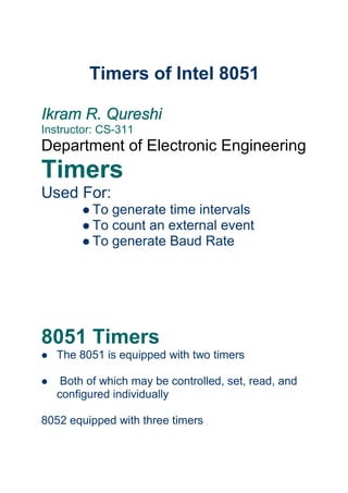 Timers of Intel 8051
Ikram R. Qureshi
Instructor: CS-311
Department of Electronic Engineering
Timers
Used For:
l To generate time intervals
l To count an external event
l To generate Baud Rate
8051 Timers
l The 8051 is equipped with two timers
l Both of which may be controlled, set, read, and
configured individually
8052 equipped with three timers
 