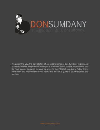 www.donsumdany.com
We present to you, the compilation of our second series of Don Sumdany inspirational
quotes to unleash the potential within you. It is a collection of positive, motivational and
life hack quotes designed to serve as a key to the PRESENT you desire. Follow them,
save them and imprint them in your heart, and let it be a guide to your happiness and
success.
 