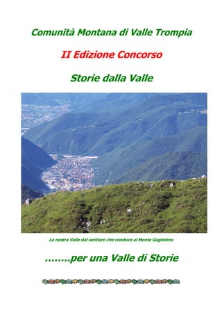 Comunità Montana di Valle Trompia

        II Edizione Concorso

            Storie dalla Valle




   La nostra Valle dal sentiero che conduce al Monte Guglielmo



  ……..per una Valle di Storie
 