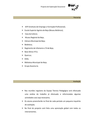 Projecto de Exploração Vocacional




                                                            Parcerias



•   IEFP (Instituto de Emprego e Formação Profissional);
• Escola Superior Agrária de Beja (Museu Botânico);
•   Casa da Cultura;
•   Museu Regional de Beja;
• Câmara Municipal de Beja;
• Bedeteca;
• Regimento de Infantaria n.º3 de Beja;
• Base Aérea nº11;
• Quercus;
• EDIA;
• Biblioteca Municipal de Beja;
• Grupo Assoma-te.




                                                            Avaliação



• Nas reuniões regulares da Equipa Técnico Pedagógica será efectuada
    uma análise do trabalho já efectuado e reformuladas algumas
    actividades caso seja necessário;
• Os alunos preencherão no final de cada período um pequeno inquérito
    de avaliação;
• No final do projecto será feita uma apreciação global com todos os
    intervenientes.
 