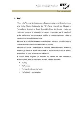 Projecto de Exploração Vocacional


                                                                Natureza do projecto



1. O quê?

   “Dar a volta” é um projecto de exploração vocacional, promovido e dinamizado
   pela Equipa Técnico Pedagógica do PIEF (Plano Integrado de Educação e
   Formação), a decorrer na Escola Secundária Diogo de Gouveia – Beja, que
   contempla uma série de actividades na escola e em contexto real de trabalho. E
   ainda, a promoção de uma relação positiva e enriquecedora com todos os
   elementos da comunidade educativa.
   A Equipa Técnico Pedagógica está empenhada em combater a problemática da
   falta de expectativas profissionais dos alunos do PIEF.
   Mediante isto, surge a necessidade de combater esta problemática, através da
   dinamização de várias actividades que estão inseridas num plano de acção a
   desenvolver ao longo do ano lectivo 2009/2010.
   A criação deste projecto foi pensada no sentido de uma intervenção
   multidisciplinar, na qual vão intervir diversos actores, tais como:
      • Alunos;
      • Professores;
      • Técnicas de Intervenção Local;
      • Profissionais especializados;
 