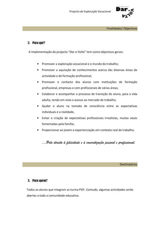Projecto de Exploração Vocacional




                                                             Finalidades/ Objectivos



2. Para quê?

 A implementação do projecto “Dar a Volta” tem como objectivos gerais:


       •   Promover a exploração vocacional e o mundo do trabalho;
       •   Promover a aquisição de conhecimentos acerca das diversas áreas de
           actividade e de formação profissional;
       •   Promover o contacto dos alunos com instituições de formação
           profissional, empresas e com profissionais de várias áreas;
       •   Colaborar e acompanhar o processo de transição do aluno, para a vida
           adulta, tendo em vista o acesso ao mercado de trabalho;
       •   Ajudar o aluno na tomada de consciência entre as expectativas
           individuais e a realidade,
       •   Evitar a criação de expectativas profissionais irrealistas, muitas vezes
           fomentadas pela família;
       •   Proporcionar ao jovem a experienciação em contexto real de trabalho;


           …Pelo direito à felicidade e à concretização pessoal e profissional.




                                                                         Destinatários




3. Para quem?

Todos os alunos que integram as turma PIEF. Contudo, algumas actividades serão
abertas a toda a comunidade educativa.
 