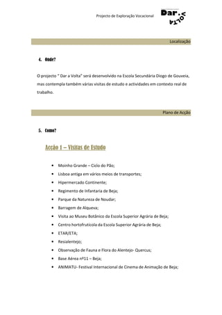 Projecto de Exploração Vocacional




                                                                           Localização



4. Onde?


O projecto “ Dar a Volta” será desenvolvido na Escola Secundária Diogo de Gouveia,
mas contempla também várias visitas de estudo e actividades em contexto real de
trabalho.



                                                                        Plano de Acção



5. Como?


    Acção 1 – Visitas de Estudo

       •    Moinho Grande – Ciclo do Pão;
       •    Lisboa antiga em vários meios de transportes;
       •    Hipermercado Continente;
       •    Regimento de Infantaria de Beja;
       •    Parque da Natureza de Noudar;
       •    Barragem de Alqueva;
       •    Visita ao Museu Botânico da Escola Superior Agrária de Beja;
       •    Centro hortofrutícola da Escola Superior Agrária de Beja;
       •    ETAR/ETA;
       •    Resialentejo;
       •    Observação de Fauna e Flora do Alentejo- Quercus;
       •    Base Aérea nº11 – Beja;
       •    ANIMATU- Festival Internacional de Cinema de Animação de Beja;
 