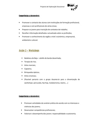 Projecto de Exploração Vocacional




Competências a desenvolver:


•       Promover o contacto dos alunos com instituições de formação profissional,
        empresas e com profissionais de várias áreas;
•       Preparar os jovens para transição de contextos de trabalho;
•       Recolher informação detalhada e actualizada sobre as profissões;
•       Promover o conhecimento da região a nível: económico, empresarial,
        ambiental e cultural.




Acção 2 – Workshops

    •     Bedeteca de Beja – ateliês de banda desenhada;
    •     Terapia do riso;
    •     Artes marciais;
    •     Capoeira;
    •     Brinquedos ópticos;
    •     Artes circenses;
    •     (Possível parceria com o grupo Assoma-te para a dinamização de
          workshops: percussão, hip-hop, malabarismos, teatro, …)




Competências a desenvolver:


    •     Promover actividades de carácter prático de acordo com os interesses e
          vivências dos jovens;
    •     Desenvolver competências profissionais;
    •     Valorizar o desempenho dos jovens: responsabilidade e autonomia;
 