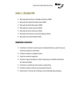 Projecto de Exploração Vocacional




Acção 3 – Mercados PIEF

   • Mercado gastronómico e biológico (Outubro 2009)
   • Mercado de S.Martinho (Novembro 2009)
   • Mercado de Natal (Dezembro 2009)
   • Mercado dos usados (Janeiro 2010)
   • Mercado do Amor (Fevereiro 2010)
   • Mercado da Primavera e da Poesia (Março 2010)
   • Mercado Intercultural (Abril 2010)


Competências a desenvolver:


   • Incentivar e motivar os jovens para o empreendorismo, a partir das suas
       vivências pessoais e interesses;
   • Conhecer hábitos e tradições locais;
   • Valorizar produtos regionais;
   • Conhecer regras de higiene, saúde e segurança no trabalho específicas
       de cada actividade;
   • Fomentar o espírito de entre-ajuda e cooperativo;
   • Conhecer regras e técnicas de produção artesanal;
   • Desenvolver técnicas de markting e comercialização dos produtos.
 