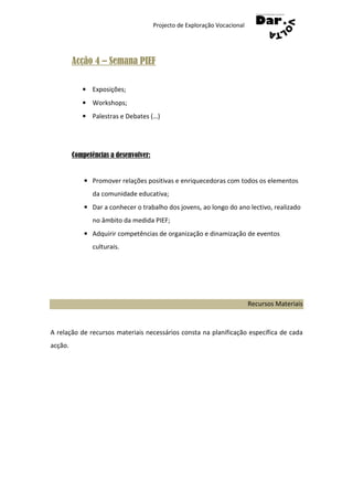 Projecto de Exploração Vocacional




         Acção 4 – Semana PIEF

            • Exposições;
            • Workshops;
            • Palestras e Debates (…)




         Competências a desenvolver:


             • Promover relações positivas e enriquecedoras com todos os elementos
                da comunidade educativa;
             • Dar a conhecer o trabalho dos jovens, ao longo do ano lectivo, realizado
                no âmbito da medida PIEF;
             • Adquirir competências de organização e dinamização de eventos
                culturais.




                                                                           Recursos Materiais



A relação de recursos materiais necessários consta na planificação específica de cada
acção.
 