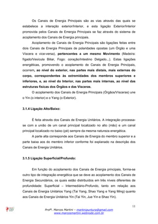 11
Profº. Marcos Martini – martinipuntura@gmail.com
www.marcosmartini.webnode.com.br
Os Canais de Energia Principais são as vias através das quais se
estabelece a interação exterior/Interior, e esta ligação Exterior/Interior
promovida pelos Canais de Emergia Principais se faz através do sistema de
acoplamento dos Canais de Energia principais.
Acoplamento de Canais de Energia Principais são ligações feitas entre
dois Canais de Energia Principais de polaridades opostas (um Órgão e uma
Víscera e vice-versa), pertencentes a um mesmo Movimento (Madeira:
fígado/Vesícula Biliar, Fogo: coração/Intestino Delgado...). Estas ligações
energéticas, promovendo o acoplamento de Canais de Energia Principais,
ocorrem, ao nível do exterior, nas partes mais distais, mais externas do
corpo, correspondentes às extremidades dos membros superiores e
inferiores, e, ao nível do Interior, nas partes mais internas, ao nível das
estruturas físicas dos Órgãos e das Vísceras.
O acoplamento dos Canais de Energia Principais (Órgãos/Vísceras) une
o Yin (o interior) e o Yang (o Exterior).
3.1.4 Ligação Alto/Baixo:
É feita através dos Canais de Energia Unitários. A integração processa-
se com a união de um canal principal localizado no alto (mão) e um canal
principal localizado no baixo (pé) sempre da mesma natureza energética.
A parte alta corresponde aos Canais de Energia do membro superior e a
parte baixa aos do membro inferior conforme foi explanado na descrição dos
Canais de Energia Unitários.
3.1.5 Ligação Superficial/Profundo:
Em função do acoplamento dos Canais de Energia principais, forma-se
outro tipo de integração energética que se deve ao acoplamento dos Canais de
Energia Secundários, os quais estão distribuídos em três níveis diferentes de
profundidade: Superficial – Intermediário-Profundo, tanto em relação aos
Canais de Energia Unitários Yang (Tai Yang, Shao Yang e Yang Ming) quanto
aos Canais de Energia Unitários Yin (Tai Yin, Jue Yin e Shao Yin).
 