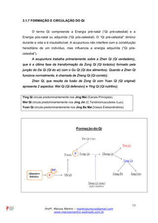 13
Profº. Marcos Martini – martinipuntura@gmail.com
www.marcosmartini.webnode.com.br
3.1.7 FORMAÇÃO E CIRCULAÇÃO DO QI
O termo Qi compreende a Energia pré-natal (“Qi pré-celestial) e a
Energia pós-natal ou adquirida (“Qi pós-celestial). O “Qi pré-celestial” diminui
durante a vida e é insubstituível. A acupuntura não interfere com a constituição
hereditária de um indivíduo, mas influencia a energia adquirida (“Qi pós-
celestial”).
A acupuntura trabalha primariamente sobre a Zhen Qi (Qi verdadeiro),
que é a última fase da transformação da Zong Qi (Qi torácico) formado pela
junção do Da Qi (Qi do ar) com o Gu Qi (Qi dos alimentos). Quando a Zhen Qi
funciona normalmente, é chamada de Zheng Qi (Qi correto).
Zhen Qi, que resulta da fusão de Zong Qi com Yuan Qi (Qi original)
apresenta 2 aspectos: Wei Qi (Qi defensivo) e Ying Qi (Qi nutritivo).
Ying Qi circula predominantemente nos Jing Mai (Canais Principais);
Wei Qi circula predominantemente nos Jing Jin (C.Tendinomusculares /Luo);
Yuan Qi circula predominantemente nos Jing Ba Mai (Vasos Extraordinários)
 