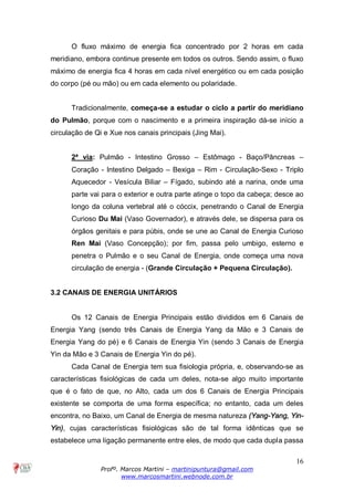 16
Profº. Marcos Martini – martinipuntura@gmail.com
www.marcosmartini.webnode.com.br
O fluxo máximo de energia fica concentrado por 2 horas em cada
meridiano, embora continue presente em todos os outros. Sendo assim, o fluxo
máximo de energia fica 4 horas em cada nível energético ou em cada posição
do corpo (pé ou mão) ou em cada elemento ou polaridade.
Tradicionalmente, começa-se a estudar o ciclo a partir do meridiano
do Pulmão, porque com o nascimento e a primeira inspiração dá-se início a
circulação de Qi e Xue nos canais principais (Jing Mai).
2ª via: Pulmão - Intestino Grosso – Estômago - Baço/Pâncreas –
Coração - Intestino Delgado – Bexiga – Rim - Circulação-Sexo - Triplo
Aquecedor - Vesícula Biliar – Fígado, subindo até a narina, onde uma
parte vai para o exterior e outra parte atinge o topo da cabeça; desce ao
longo da coluna vertebral até o cóccix, penetrando o Canal de Energia
Curioso Du Mai (Vaso Governador), e através dele, se dispersa para os
órgãos genitais e para púbis, onde se une ao Canal de Energia Curioso
Ren Mai (Vaso Concepção); por fim, passa pelo umbigo, esterno e
penetra o Pulmão e o seu Canal de Energia, onde começa uma nova
circulação de energia - (Grande Circulação + Pequena Circulação).
3.2 CANAIS DE ENERGIA UNITÁRIOS
Os 12 Canais de Energia Principais estão divididos em 6 Canais de
Energia Yang (sendo três Canais de Energia Yang da Mão e 3 Canais de
Energia Yang do pé) e 6 Canais de Energia Yin (sendo 3 Canais de Energia
Yin da Mão e 3 Canais de Energia Yin do pé).
Cada Canal de Energia tem sua fisiologia própria, e, observando-se as
características fisiológicas de cada um deles, nota-se algo muito importante
que é o fato de que, no Alto, cada um dos 6 Canais de Energia Principais
existente se comporta de uma forma específica; no entanto, cada um deles
encontra, no Baixo, um Canal de Energia de mesma natureza (Yang-Yang, Yin-
Yin), cujas características fisiológicas são de tal forma idênticas que se
estabelece uma ligação permanente entre eles, de modo que cada dupla passa
 