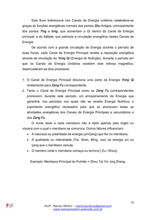 18
Profº. Marcos Martini – martinipuntura@gmail.com
www.marcosmartini.webnode.com.br
Este fluxo bidirecional nos Canais de Energia unitários estabelece-se
graças às funções energéticas normais dos pontos Shu Antigos, principalmente
dos pontos Ting e Iong, que aumentam o Qi dentro do Canal de Energia
principal, e do Iu/Iunn, que estimula a circulação energética nestes Canais de
Energia.
De acordo com a grande circulação de Energia durante o período de
duas horas, cada Canal de Energia Principal recebe a reposição energética
através da circulação do Yong Qi (Energia de Nutrição). Durante o período em
que os Canais de Energia Unitários recebem este reforço magnético,
desencadeiam-se dois processos:
1. O Canal de Energia Principal direciona uma parte da Energia Yong Qi
diretamente para Zang Fu correspondente.
2. Tanto o Canal de Energia Principal como os Zang Fu correspondentes
promovem, durante este período, um armazenamento de Energia que
garantirá, nos períodos nos quais não se recebe Energia Nutritiva, o
suprimento energético necessário para que se promovam todas as
atividades energéticas dos Canais de Energia Principais e secundários e
dos Zang Fu.
O nome dado a cada meridiano não é dado apenas pelo órgão ou
víscera com o qual o meridiano se comunica. Outros fatores influenciam:
· A natureza ou polaridade da energia (yin/yang) que flui no meridiano;
· A qualidade ou intensidade (Tai, Shao, Ming, Jue) da energia yin ou
yang que o meridiano veicula;
· O membro onde o meridiano começa ou termina [ Zu / Shou];
Exemplo: Meridiano Principal do Pulmão = Shou Tai Yin Jing Zheng.
 