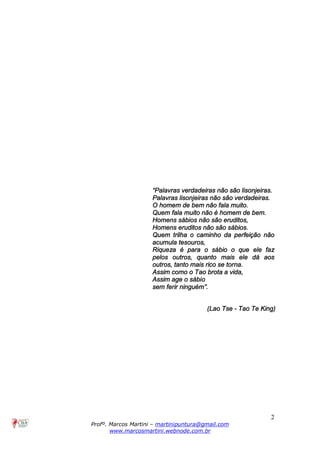2
Profº. Marcos Martini – martinipuntura@gmail.com
www.marcosmartini.webnode.com.br
“Palavras verdadeiras não são lisonjeiras.
Palavras lisonjeiras não são verdadeiras.
O homem de bem não fala muito.
Quem fala muito não é homem de bem.
Homens sábios não são eruditos,
Homens eruditos não são sábios.
Quem trilha o caminho da perfeição não
acumula tesouros,
Riqueza é para o sábio o que ele faz
pelos outros, quanto mais ele dá aos
outros, tanto mais rico se torna.
Assim como o Tao brota a vida,
Assim age o sábio
sem ferir ninguém”.
(Lao Tse - Tao Te King)
 