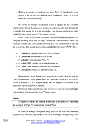 20
Profº. Marcos Martini – martinipuntura@gmail.com
www.marcosmartini.webnode.com.br
· Realizar a conexão principal entre os pares Zang Fu, ligando entre si os
órgãos e as vísceras acoplados e seus respectivos canais de energia
principais (relação Yin/Yang);
Os canais de energia divergentes fazem a ligação do par acoplado
interiormente, dentro das cavidades torácica e abdominal, não apenas fazendo
a ligação dos canais de energia acoplados, mas ligando diretamente cada
órgão (Zang) com sua víscera (Fu) correspondente.
Assim como os meridianos principais, os canais divergentes apresentam
relações Yin/Yang entre eles, ou seja, também se unem formando pares. Na
literatura chinesa eles são descritos como “duplas”, ou confluências, e o ponto
de encontro de dois canais divergentes acoplados formam uma “UNIÃO” (He).
· 1ª União B10: meridianos de Pang Guang e Shen;
· 2ª União VB1: meridianos de Dan e Gan;
· 3ª União E9: meridianos de Wei e Pi;
· 4ª União VC17: meridianos de Xiao Chang e Xin;
· 5ª União TA16: meridianos de San Jiao e Xin Bao;
· 6ª União IG18: meridianos de Da Chang e Fei.
Os pares dos canais de energia divergentes acoplados, chamados de as
“Seis Confluências”, após penetrarem as cavidades torácica e abdominal,
levam a energia (Qi) e o Sangue (Xue) para os órgãos, as vísceras e as
estruturas orgânicas por onde passam.
Os Canais de Energia Divergentes formam um sistema de consolidação
dos canais de energia principal Yin e Yang do corpo.
Trajeto:
O trajeto dos canais de energia divergentes é diferente em se tratando
de canais de energia Yin ou canais de energia Yang.
O canal de energia divergente Yang inicia-se ao nível dos membros
superiores ou inferiores, originando-se no canal de energia principal Yang, num
 