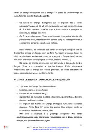 22
Profº. Marcos Martini – martinipuntura@gmail.com
www.marcosmartini.webnode.com.br
canais de energia divergentes que a energia Yin passa de um hemicorpo ao
outro, fazendo a união Direita/Esquerda.
· Os canais de energia divergentes que se originam dos 3 canais
principais Yang do pé (B, VB e E), juntamente com os 3 canais Yin do pé
(R, F e BP), mantém conexões com a área cardíaca e emergem na
garganta, na cabeça e na face.
· Os 3 canais divergentes Yang e os 3 canais divergentes Yin da mão
penetram no tórax, fazem conexões com os Zang Fu correspondentes, e
emergem na garganta, na cabeça e na face.
Desta maneira, as conexões dos canais de energia principais com os
divergentes, ambos em ligação com os Zang Fu, fazem a ligação destes no
interior e distribuem as diversas formas de energia e o Sangue (Xue) para as
estruturas internas do corpo (órgãos, vísceras, cérebro, medula,...).
Os canais de energia divergentes têm por função o transporte de Qi e
Sangue (Xue), e a promoção de ligações internas. Estão intimamente
relacionados com a energia dos canais principais. Se estes estiverem em
Vazio, os canais divergentes também estarão.
3.4 CANAIS DE ENERGIA TENDINOMUSCULARES (JING JIN)
· 12 Canais de Energia Tendinomusculares;
· bilaterais, grandes e superficiais;
· características altamente Yang;
· representam os músculos, tendões e ligamentos pertinentes ao território
de cada meridiano principal;
· se originam dos Canais de Energia Principais num ponto específico
chamado Ponto Ting (1º ponto dos pontos Shu antigos; ponto de
extremidade de dedos de mãos e pés);
*Por isso, a fisiologia e a patologia energética dos canais
tendinomusculares estão intimamente relacionadas com o Qi dos canais de
energia principais que lhes dão origem.
 