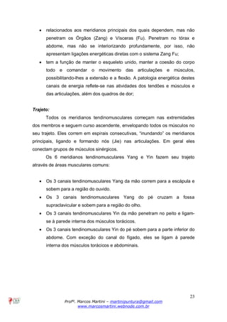 23
Profº. Marcos Martini – martinipuntura@gmail.com
www.marcosmartini.webnode.com.br
· relacionados aos meridianos principais dos quais dependem, mas não
penetram os Órgãos (Zang) e Vísceras (Fu). Penetram no tórax e
abdome, mas não se interiorizando profundamente, por isso, não
apresentam ligações energéticas diretas com o sistema Zang Fu;
· tem a função de manter o esqueleto unido, manter a coesão do corpo
todo e comandar o movimento das articulações e músculos,
possibilitando-lhes a extensão e a flexão. A patologia energética destes
canais de energia reflete-se nas atividades dos tendões e músculos e
das articulações, além dos quadros de dor;
Trajeto:
Todos os meridianos tendinomusculares começam nas extremidades
dos membros e seguem curso ascendente, envelopando todos os músculos no
seu trajeto. Eles correm em espirais consecutivas, “inundando” os meridianos
principais, ligando e formando nós (Jie) nas articulações. Em geral eles
conectam grupos de músculos sinérgicos.
Os 6 meridianos tendinomusculares Yang e Yin fazem seu trajeto
através de áreas musculares comuns:
· Os 3 canais tendinomusculares Yang da mão correm para a escápula e
sobem para a região do ouvido.
· Os 3 canais tendinomusculares Yang do pé cruzam a fossa
supraclavicular e sobem para a região do olho.
· Os 3 canais tendinomusculares Yin da mão penetram no peito e ligam-
se à parede interna dos músculos torácicos.
· Os 3 canais tendinomusculares Yin do pé sobem para a parte inferior do
abdome. Com exceção do canal do fígado, eles se ligam à parede
interna dos músculos torácicos e abdominais.
 