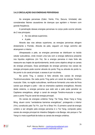 26
Profº. Marcos Martini – martinipuntura@gmail.com
www.marcosmartini.webnode.com.br
3.4.2 CIRCULAÇÃO DAS ENERGIAS PERVERSAS
As energias perversas (Calor, Vento, Frio, Secura, Umidade) são
consideradas fatores causadores de doenças que agridem o Homem com
grande freqüência.
A penetração dessas energias perversas no corpo pode ocorrer através
de 2 vias principais:
· As vias aéreas superiores;
· A pele.
Através das vias aéreas superiores, as energias perversas atingem
diretamente o Pulmão. Através da pele, seguem um longo caminho até
alcançarem o interior.
Ultrapassada a pele, as energias perversas se distribuem no tecido
celular subcutâneo, onde iniciam uma luta com a energia defensiva presente
nos líquidos orgânicos (Jin Ye). Se a energia perversa é mais forte ela
reassume seu trajeto de aprofundamento, tendo como objetivo atingir os canais
de energia principais. Essa penetração da energia perversa nos canais de
energia principais pode ocorrer através do ponto Ting ou através do ponto Iu.
No ponto Iu do canal principal, o acesso é por via direta.
No ponto Ting, o acesso é feito através dos canais de energia
Tendinomusculares. De cada ponto Ting parte um canal de energia Tendino-
muscular. Este, na região subcutânea, ramifica-se formando uma rede de finos
canais que atingem a pele – são os chamados capilares energéticos. Através
deste sistema, a energia perversa que está sob a pele pode penetrar os
Capilares energéticos, atingir o canal de energia Tendino-muscular e seguir
para o ponto Ting do canal de energia principal.
Os canais de energias unitários Yang: Tai Yang, Shao Yang e Yang
Ming, atuam como “verdadeiras barreiras energéticas”, protegendo o interior
(Yin), constituído pelo Tai Yin, Jue Yin e Shao Yin. O primeiro canal de energia
unitário a ser atingido pela energia perversa é o Tai Yang, composto pelos
canais de energia principal do Intestino Delgado e da Bexiga, isto porque o Tai
Yang é o mais superficial de todos os canais de energia unitários.
 