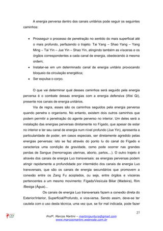 27
Profº. Marcos Martini – martinipuntura@gmail.com
www.marcosmartini.webnode.com.br
A energia perversa dentro dos canais unitários pode seguir os seguintes
caminhos:
· Prosseguir o processo de penetração no sentido do mais superficial até
o mais profundo, perfazendo o trajeto: Tai Yang – Shao Yang – Yang
Ming – Tai Yin – Jue Yin – Shao Yin, atingindo também as vísceras e os
órgãos correspondentes a cada canal de energia, obedecendo à mesma
ordem;
· Instalar-se em um determinado canal de energia unitário provocando
bloqueio da circulação energética;
· Ser expulsa o corpo.
O que vai determinar qual desses caminhos será seguido pela energia
perversa é o combate dessas energias com a energia defensiva (Wei Qi),
presente nos canais de energia unitários.
Via de regra, esses são os caminhos seguidos pela energia perversa
quando penetra o organismo. No entanto, existem dois outros caminhos que
podem permitir a penetração do agente perverso no interior. Um deles será a
instalação das energias perversas diretamente no Fígado, que apesar de estar
no interior e ter seu canal de energia num nível profundo (Jue Yin), apresenta a
particularidade de poder, em casos especiais, ser diretamente agredido pelas
energias perversas: isto se faz através do ponto Iu do canal do Fígado e
caracteriza uma condição de gravidade, como pode ocorrer nas grandes
perdas de Sangue (hemorragias uterinas, aborto, partos,...). O outro trajeto é
através dos canais de energia Luo transversais: as energias perversas podem
atingir rapidamente a profundidade por intermédio dos canais de energia Luo
transversais, que são os canais de energia secundários que promovem a
conexão entre os Zang Fu acoplados, ou seja, entre órgãos e vísceras
pertencentes a um mesmo movimento: Fígado/Vesícula Biliar (Madeira), Rim
/Bexiga (Água)...
Os canais de energia Luo transversais fazem a conexão direta do
Exterior/Interior, Superficial/Profundo, e vice-versa. Sendo assim, deve-se ter
cautela com o uso desta técnica, uma vez que, se for mal indicada, pode fazer
 