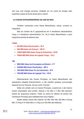28
Profº. Marcos Martini – martinipuntura@gmail.com
www.marcosmartini.webnode.com.br
com que uma energia perversa, instalada em um canal de energia mais
superficial, passe de forma direta para o interior.
3.5 CANAIS EXTRAORDINÁRIOS (QI JING BA MAI)
Também conhecidos como Vasos Maravilhosos, extras, curiosos ou
Irregulares.
São em número de 8, agrupando-se em 4 meridianos extraordinários
Yang e 4 meridianos extraordinários Yin. Os 8 Vasos Maravilhosos e seus
respectivos pontos de abertura são:
YANG:
· DU MAI (Vaso Governador) – ID 3
· DAI MAI (Vaso da Cintura) – VB 41
· YANG QIAO MAI (Vaso Yang do Calcanhar) – B 62
· YANG WEI MAI (Vaso de Ligação Yang) – TA 5
YIN
· REN MAI (Vaso da Concepção ou Diretor) – P 7
· CHONG MAI (Vaso Penetrador) – BP 4
· YIN QIAO MAI (Vaso Yin do Calcanhar) – R 6
· YIN WEI MAI (Vaso de Ligação Yin) – CS 6
Diferentemente dos Canais Principais, os Vasos Maravilhosos não
apresentam relações Exterior/Interior, e não mantêm qualquer comunicação
especial com as Vísceras, daí seu nome “Curioso”.
Estão em contato com os Canais Principais, cruzam-nos e até mesmo
tomam emprestado seus pontos. Apenas o Du Mai e o Ren Mai possuem
pontos de acupuntura próprios. Todos os outros se utilizam de pontos dos
meridianos Principais para estabelecerem seus trajetos.
Quatro destes canais são ímpares: Du Mai, Ren Mai, Dai Mai e Chong
Mai. O Yang e Yin Qiao Mai e o Yang e yin Wei Mai são bilaterais.
 