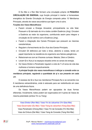 29
Profº. Marcos Martini – martinipuntura@gmail.com
www.marcosmartini.webnode.com.br
O Du Mai e o Ren Mai formam uma circulação própria: A PEQUENA
CIRCULAÇÃO DE ENERGIA, cuja função principal é manter a homeostase
energética da Grande Circulação de Energia composta pelos 12 Meridianos
Principais, através de vasos secundários que ligam uma à outra.
Funções dos Vasos Maravilhosos:
· Fazem circular a Energia Ancestral, principalmente na vida fetal.
Possuem o Qi derivado do rim e todos contêm Essência (Jing). Circulam
a Essência ao redor do organismo, contribuindo assim para integrar a
circulação do Qi nutritivo com a Essência (Jing).
· Fazem a integração dos Canais Principais que possuem as mesmas
características.
· Regulam o fornecimento de Qi e Xue dos Canais Principais.
· Circulam QI defensivo por todo o tórax, abdome e costas, tendo um
papel importante na resistência do organismo aos fatores patogênicos.
· Relacionam-se com as Vísceras curiosas: Medula, Útero e Cérebro.
· Levam Qi e Xue p/ os espaços situados entre os canais de energia.
· Os Vasos Diretor e Penetrador regulam o ciclo de 7 e 8 anos da vida das
mulheres e homens respectivamente.
A principal função dos vasos maravilhosos é reforçar a conexão entre os
meridianos principais, regulando a quantidade de qi e xue presente em cada
um.
O excesso de Qi e Xue nos meridianos Principais flui e se concentra nos
8 meridianos extraordinários, onde é estocado para ser redistribuído em caso
de uma deficiência futura.
Os Vasos Maravilhosos podem ser agrupados de duas formas
diferentes. Inicialmente, todos podem ser organizados em 4 pares de Vasos de
mesma polaridade (ambos Yin ou Yang):
Vaso Diretor (Ren Mai) / Vaso Yin do calcanhar (Yin Qiao Mai)
Vaso Governador (Du Mai) / Vaso Yang do calcanhar (Yang Qiao Mai)
Vaso Penetrador (Chong Mai) / Vaso Yin de Conexão (Yin Wei Mai)
Vaso da Cintura (Dai Mai) / Vaso Yang de Conexão (Yang Wei Mai)
 
