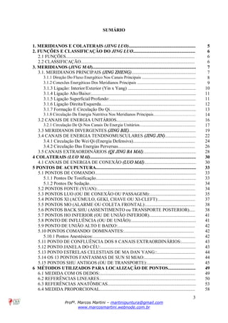 3
Profº. Marcos Martini – martinipuntura@gmail.com
www.marcosmartini.webnode.com.br
SUMÁRIO
1. MERIDIANOS E COLATERAIS (JING LUO).......................................................... 5
2. FUNÇÕES E CLASSIFICAÇÃO DO JING LUO...................................................... 6
2.1 FUNÇÕES................................................................................................................ 6
2.2 CLASSIFICAÇÃO................................................................................................... 6
3. MERIDIANOS (JING MAI).......................................................................................... 7
3.1. MERIDIANOS PRINCIPAIS (JING ZHENG)........................................................ 7
3.1.1 Direção Do Fluxo Energético Nos Canais Principais ................................................... 8
3.1.2 Conexões Energéticas Dos Meridianos Principais ....................................................... 9
3.1.3 Ligação: Interior/Exterior (Yin x Yang) ........................................................... 10
3.1.4 Ligação Alto/Baixo:........................................................................................... 11
3.1.5 Ligação Superficial/Profundo:........................................................................... 11
3.1.6 Ligação Direita/Esquerda.................................................................................. 12
3.1.7 Formação E Circulação Do Qi........................................................................... 13
3.1.8 Circulação Da Energia Nutritiva Nos Meridianos Principais………………………… 14
3.2 CANAIS DE ENERGIA UNITÁRIOS..................................................................... 16
3.2.1 Circulação De Qi Nos Canais De Energia Unitários..................................................... 17
3.3 MERIDIANOS DIVERGENTES (JING BIE).......................................................... 19
3.4 CANAIS DE ENERGIA TENDINOMUSCULARES (JING JIN)........................... 22
3.4.1 Circulação De Wei Qi (Energia Defensiva)...................................................... 24
3.4.2 Circulação Das Energias Perversas................................................................... 26
3.5 CANAIS EXTRAORDINÁRIOS (QI JING BA MAI).............................................. 28
4 COLATERAIS (LUO MAI)............................................................................................ 30
4.1 CANAIS DE ENERGIA DE CONEXÃO (LUO MAI)............................................. 30
5 PONTOS DE ACUPUNTURA....................................................................................... 33
5.1 PONTOS DE COMANDO........................................................................................ 33
5.1.1 Pontos De Tonificação....................................................................................... 33
5.1.2 Pontos De Sedação............................................................................................ 34
5.2 PONTOS FONTE (YUAN):..................................................................................... 34
5.3 PONTOS LUO (OU DE CONEXÃO OU PASSAGEM):........................................ 35
5.4 PONTOS XI (ACÚMULO, GEKI, CHAVE OU XI-CLEFT):................................ 37
5.5 PONTOS MO (ALARME OU COLETA FRONTAL):........................................... 38
5.6 PONTOS BACK SHU (ASSENTIMENTO ou TRANSPORTE POSTERIOR)..... 38
5.7 PONTOS HO INFERIOR (OU DE UNIÃO INFERIOR)........................................ 41
5.8 PONTO DE INFLUÊNCIA (OU DE UNIÃO):........................................................ 41
5.9 PONTO DE UNIÃO ALTO E BAIXO:................................................................... 42
5.10 PONTOS COMANDO/ DOMINANTES:............................................................. 42
5.10.1 Pontos Anestésicos:......................................................................................... 42
5.11 PONTO DE CONFLUÊNCIA DOS 8 CANAIS EXTRAORDINÁRIOS:............ 43
5.12 PONTO JANELA DO CÉU:................................................................................... 43
5.13 PONTO ESTRELAS CELESTIAIS DE MA DAN YANG::................................. 44
5.14 OS 13 PONTOS FANTASMAS DE SUN SI MIAO:............................................ 44
5.15 PONTOS SHU ANTIGOS (OU DE TRANSPORTE):......................................... 45
6 MÉTODOS UTILIZADOS PARA LOCALIZAÇÃO DE PONTOS........................ 49
6.1 MEDIDA COM OS DEDOS:................................................................................... 49
6.2 REFERÊNCIAS LINEARES.................................................................................... 50
6.3 REFERÊNCIAS ANATÔMICAS............................................................................. 53
6.4 MEDIDA PROPORCIONAL................................................................................... 58
 