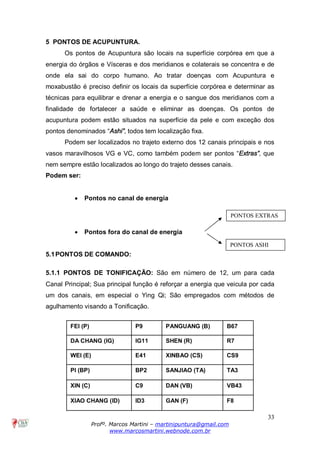 33
Profº. Marcos Martini – martinipuntura@gmail.com
www.marcosmartini.webnode.com.br
5 PONTOS DE ACUPUNTURA.
Os pontos de Acupuntura são locais na superfície corpórea em que a
energia do órgãos e Vísceras e dos meridianos e colaterais se concentra e de
onde ela sai do corpo humano. Ao tratar doenças com Acupuntura e
moxabustão é preciso definir os locais da superfície corpórea e determinar as
técnicas para equilibrar e drenar a energia e o sangue dos meridianos com a
finalidade de fortalecer a saúde e eliminar as doenças. Os pontos de
acupuntura podem estão situados na superfície da pele e com exceção dos
pontos denominados “Ashi”, todos tem localização fixa.
Podem ser localizados no trajeto externo dos 12 canais principais e nos
vasos maravilhosos VG e VC, como também podem ser pontos “Extras”, que
nem sempre estão localizados ao longo do trajeto desses canais.
Podem ser:
· Pontos no canal de energia
· Pontos fora do canal de energia
5.1PONTOS DE COMANDO:
5.1.1 PONTOS DE TONIFICAÇÃO: São em número de 12, um para cada
Canal Principal; Sua principal função é reforçar a energia que veicula por cada
um dos canais, em especial o Ying Qi; São empregados com métodos de
agulhamento visando a Tonificação.
FEI (P) P9 PANGUANG (B) B67
DA CHANG (IG) IG11 SHEN (R) R7
WEI (E) E41 XINBAO (CS) CS9
PI (BP) BP2 SANJIAO (TA) TA3
XIN (C) C9 DAN (VB) VB43
XIAO CHANG (ID) ID3 GAN (F) F8
PONTOS EXTRAS
PONTOS ASHI
 