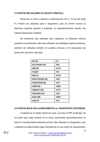 38
Profº. Marcos Martini – martinipuntura@gmail.com
www.marcosmartini.webnode.com.br
5.5 PONTOS MO (ALARME OU COLETA FRONTAL):
Situam-se no tórax e abdome e relacionam-se com o Yin Qi dos Zang
Fu. Podem ser utilizados para o diagnóstico, pois se tornam macios ou
dolorosos (quadros agudos) à palpação ou espontaneamente quando seu
sistema relacionado é afetado.
No tratamento são utilizados para regularizar os Sistemas Internos
(sedando ou tonificando). São mais utilizados nas patologias agudas (excesso),
podendo ser utilizados também em quadros crônicos e em associação aos
pontos Shu do Dorso. São eles:
FEI (P) P1
DA CHANG (IG) E25
WEI (E) VC12
PI (BP) F13
XIN (C) VC14
XIAO CHANG (ID) VC4
PANGUANG (B) VC3
SHEN (R) VB25
XINBAO (CS) VC17
SANJIAO (TA) VC5
DAN (VB) VB24
GAN (F) F14
5.6 PONTOS BACK SHU (ASSENTIMENTO ou TRANSPORTE POSTERIOR)
Localizam-se na região dorsal do corpo, ao longo do MP da Bexiga. Há
um ponto para cada Sistema Yin e Yang, posicionado aproximadamente ao
Zang Fu correspondente (descritos acima). São utilizados no Diagnóstico, pois
o distúrbio de determinado órgão manifesta-se no seu ponto de Assentimento.
 