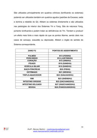 39
Profº. Marcos Martini – martinipuntura@gmail.com
www.marcosmartini.webnode.com.br
São utilizados principalmente em quadros crônicos (tonificando os sistemas)
podendo ser utilizados também em quadros agudos (padrões de Excesso; seda
e domina a rebelião do Qi). Afetam os sistemas diretamente e são utilizados
nas patologias do interior dos Sistemas Yin e Yang. São de natureza Yang,
portanto tonificando-o podem tratar as deficiências do Yin. Tendem a produzir
um efeito mais forte e mais rápido do que os pontos Alarme, sendo úteis nos
casos de cansaço, exaustão ou depressão. Afetam o órgão do sentido do
Sistema correspondente.
ZANG FU PONTOS DE ASSENTIMENTO
PULMÃO B13 (FEISHU)
PERICÁRDIO B14 (JUEYINSHU)
CORAÇÃO B15 (XINSHU)
FÍGADO B18 (GANSHU)
VESÍCULA BILIAR B19 (DANSHU)
BAÇO-PÂNCREAS B20 (PISHU)
ESTÔMAGO B21 (WEISHU)
TRIPLO-AQUECEDOR B22 (SANJIAOSHU)
RIM B23 (SHENSHU)
INTESTINO GROSSO B25 (DACHANGSHU)
INTESTINO DELGADO B27 (XIAOCHANGSHU)
BEXIGA B28 (PANGGUANGSHU)
 