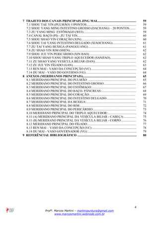 4
Profº. Marcos Martini – martinipuntura@gmail.com
www.marcosmartini.webnode.com.br
7 TRAJETO DOS CANAIS PRINCIPAIS JING MAI................................................. 59
7.1 SHOU TAE YIN (PULMÃO) 11PONTOS.............................................................. 59
7.2 SHOU YANG MING INTESTINO GROSSO (DACHANG) – 20 PONTOS........ 59
7.3 ZU YANG MING ESTÔMAGO (WEI).................................................................. 59
7.4 CANAL BAÇO (PI) - ZU TAI YIN......................................................................... 60
7.5 SHOU SHAO YIN CORAÇÃO (XIN).................................................................... 60
7.6 SHOU TAI YANG INTESTINO DELGADO (XIAOCHANG)............................. 61
7.7 ZU TAI YANG BEXIGA (PANGGUANG)............................................................ 61
7.8 ZU SHAO YIN RIM (SHEN)................................................................................... 62
7.9 SHOU JUE YIN PERICÁRDIO (XIN BAO) .......................................................... 62
7.10 SHOU SHAO YANG TRIPLO AQUECEDOR (SANJIAO)................................ 62
7.11 ZU SHAO YANG VESÍCULA BILIAR (DAN)................................................... 62
7.12 ZU JUE YIN FÍGADO (GAN)............................................................................... 63
7.13 REN MAI - VASO DA CONCEPÇÃO (VC)......................................................... 64
7.14 DU MAI - VASO DO GOVERNO (VG)............................................................... 64
8 ANEXOS (MERIDIANOS PRINCIPAIS).................................................................. 65
8.1 MERIDIANO PRINCIPAL DO PULMÃO: ........................................................... 65
8.2 MERIDIANO PRINCIPAL DO INTESTINO GROSSO:....................................... 66
8.3 MERIDIANO PRINCIPAL DO ESTÔMAGO:....................................................... 67
8.4 MERIDIANO PRINCIPAL DO BAÇO- PÂNCREAS:........................................... 68
8.5 MERIDIANO PRINCIPAL DO CORAÇÃO:......................................................... 69
8.6 MERIDIANO PRINCIPAL DO INTESTINO DELGADO:................................... 70
8.7 MERIDIANO PRINCIPAL DA BEXIGA:.............................................................. 71
8.8 MERIDIANO PRINCIPAL DO RIM:...................................................................... 72
8.9 MERIDIANO PRINCIPAL DO PERICÁRDIO:..................................................... 73
8.10 MERIDIANO PRINCIPAL DO TRIPLO AQUECEDOR::................................... 74
8.11 (A) MERIDIANO PRINCIPAL DA VESÍCULA BILIAR - CABEÇA:............... 75
8.11 (B) MERIDIANO PRINCIPAL DA VESÍCULA BILIAR - CORPO:.................. 76
8.12 MERIDIANO PRINCIPAL DO FÍGADO:............................................................ 77
8.13 REN MAI – VASO DA CONCEPÇÃO (VC):....................................................... 78
8.14 DU MAI - VASO GOVERNADOR (VG):....................................................... 79
9 REFERÊNCIAL BIBLIOGRÁFICO .......................................................................... 80
 