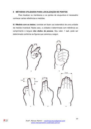 49
Profº. Marcos Martini – martinipuntura@gmail.com
www.marcosmartini.webnode.com.br
6 MÉTODOS UTILIZADOS PARA LOCALIZAÇÃO DE PONTOS
Para localizar os meridianos e os pontos de acupuntura é necessário
conhecer certas referências e medidas.
6.1 Medida com os dedos: consiste em fazer uso sistemático de uma unidade
de medida invariável. Neste caso, a unidade é determinada com referência ao
comprimento e largura dos dedos da pessoa. Seu valor, 1 cun, pode ser
determinado conforme as figuras que veremos a seguir.
 