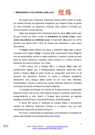 5
Profº. Marcos Martini – martinipuntura@gmail.com
www.marcosmartini.webnode.com.br
1 MERIDIANOS E COLATERAIS (JING LUO)
De acordo com a Medicina Tradicional Chinesa (MTC) existe no corpo
um sistema formado de segmentos energéticos que integram todas as partes
do corpo formando um organismo unificado. Este sistema é formado por
troncos maiores e ramos menores.
Jing e Luo designam dois importantes tipos de vasos (Mai) usados pelo
Qi para circular por todo o corpo: os meridianos ou canais (Jing) e seus
vasos secundários ou colaterais (Luo). A expressão Jing Luo é um termo
genérico que define toda a rede de circuito dos meridianos e seus vasos
secundários.
A função desse sistema de canais e colaterais (Jing Luo) é efetuar
conexões entre órgãos (Zang) e vísceras (Fu), comunicando esses Zang Fu
com as extremidades, tecidos e órgãos sensoriais, e regular a função de cada
parte do corpo, mantendo o equilíbrio entre o Exterior e o Interior, Direita e
Esquerda, Em cima e Embaixo, Yin e Yang.
A MTC ensina que a Energia (Qi) e o Sangue (Xue) estão tão
estreitamente ligados que é fisiologicamente impossível separá-los. Sem
dúvida o Sangue (Xue) só pode circular se “empurrado” pela força do Qi
presente nos meridianos. Portanto, os canais e colaterais energéticos
transportam tanto Sangue (Xue) quanto Qi (na suas mais diferentes
manifestações), embora a maioria dos autores mencione apenas a circulação
da Energia Qi quando se referem ao sistema Jing Luo.
A circulação de Energia nos Canais de Energia promove a integração
global do homem. Isto ao seu nível material, psíquico e espiritual, desta forma,
assegurando-lhe a vida. Assim, a Energia deve promover as ligações
Alto/Baixo, Exterior/Interior, Superficial/Profundo, Direita/Esquerda.
A teoria dos canais e colaterais de energia reflete o pensamento
holístico da Medicina Tradicional Chinesa e o sistema Jing Luo está
intimamente relacionado ao Sistema Zang Fu.
Na clínica, a estruturação do diagnóstico, da terapêutica e da seleção de
pontos está baseada na concepção teórica dos canais.
 