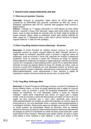 59
Profº. Marcos Martini – martinipuntura@gmail.com
www.marcosmartini.webnode.com.br
7. TRAJETO DOS CANAIS PRINCIPAIS JING MAI:
7.1 Shou tae yin (pulmão) 11pontos
Descrição: Inicia-se no aquecedor médio (altura de VC12) desce para
conectar-se ao DACHANG (IG) ascende novamente ao WEI (E), cruza o
diafragma, espalha-se pelo FEI (P), ascende pela garganta onde inicia-se o
trajeto externo.
Externo - Emerge no 1º espaço intercostal a 6 CUN laterais da linha media
anterior, ascende à fossa infra clavicular, segue pela borda ântero lateral do
braço, cruza a prega de flexão do cotovelo junto ao bordo radial do tendão do
bíceps braquial, segue radial no antebraço, passa pela apófise estiloide do
rádio, segue ao 1º metacarpo entre a pele clara e escura, termina no ângulo
ungueal radial do 1º dedo da mão (polegar).
7.2 Shou Yang Ming Intestino Grosso (Dachang) – 20 pontos
Descrição: O Canal Principal do Intestino Grosso inicia-se no ponto IG1
localizado próximo ao ângulo ungueal lateral do dedo indicador percorre a
região lateral do indicador, passando entre o primeiro e segundo ossos do
metacarpo, onde se encontra o ponto IG4, seguindo em direção à tabaqueira
anatômica, onde se encontra o ponto IG5. Continua ao longo do aspecto
póstero-lateral do antebraço em direção à região lateral do cuboide se encontra
o ponto IG11 localizado a meia distância entre o ponto P5 e o epicôndilo lateral.
Ascende ao longo do aspecto lateral do braço em direção ao ombro, onde se
encontra o ponto IG15 localizado em uma depressão anterior ao acrômio que
aparece quando o braço é abduzido. Ascende para o pescoço sobre o músculo
esternocleidomastóide, cruza obliquamente a face, percorre a região da
mandíbula e maxila e termina ao lado da asa do nariz, no ponto IG20.
7.3 Zu Yang Ming Estômago (Wei)
Descrição: O Canal Principal do Estômago inicia-se no ponto E1 localizado na
borda orbitária inferior, na linha da pupila descende para a região do músculo
masseter, onde se encontra o ponto E5 localizado diretamente anterior ao
ângulo da mandíbula, em uma depressão anterior à borda do músculo
masseter - deste ponto originam-se dois ramos: um segue para o ângulo
frontal, onde se encontra o ponto E8 descrevendo um trajeto em forma de U na
região da face enquanto que o outro ramo descende pelo músculo
esternocleidomastóide em direção ao ponto E9 localizado ao nível do ápice da
proeminência la, em uma depressão entre o músculo esternocleidomastóide e
a cartilagem tireóidea. Deste ponto segue em direção ao ponto E11 localizado
na borda superior da extremidade medial da clavícula, entre as cabeças
esternal e clavicular do músculo esternocleidomastóide desloca-se lateralmente
em direção ao ponto E12 localizado no centro da fossa supra clavicular, quatro
CUN lateral à linha mediana. Descende pela região anterior do tórax a quatro
CUN lateral à linha mediana e pelo abdome, a dois CUN lateral à linha
 