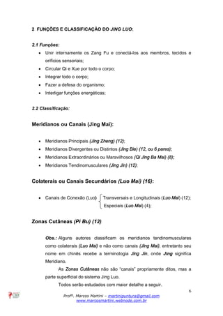 6
Profº. Marcos Martini – martinipuntura@gmail.com
www.marcosmartini.webnode.com.br
2 FUNÇÕES E CLASSIFICAÇÃO DO JING LUO:
2.1 Funções:
· Unir internamente os Zang Fu e conectá-los aos membros, tecidos e
orifícios sensoriais;
· Circular Qi e Xue por todo o corpo;
· Integrar todo o corpo;
· Fazer a defesa do organismo;
· Interligar funções energéticas;
2.2 Classificação:
Meridianos ou Canais (Jing Mai):
· Meridianos Principais (Jing Zheng) (12);
· Meridianos Divergentes ou Distintos (Jing Bie) (12, ou 6 pares);
· Meridianos Extraordinários ou Maravilhosos (Qi Jing Ba Mai) (8);
· Meridianos Tendinomusculares (Jing Jin) (12);
Colaterais ou Canais Secundários (Luo Mai) (16):
· Canais de Conexão (Luo) Transversais e Longitudinais (Luo Mai) (12);
Especiais (Luo Mai) (4);
Zonas Cutâneas (Pi Bu) (12)
Obs.: Alguns autores classificam os meridianos tendinomusculares
como colaterais (Luo Mai) e não como canais (Jing Mai), entretanto seu
nome em chinês recebe a terminologia Jing Jin, onde Jing significa
Meridiano.
As Zonas Cutâneas não são “canais” propriamente ditos, mas a
parte superficial do sistema Jing Luo.
Todos serão estudados com maior detalhe a seguir.
 