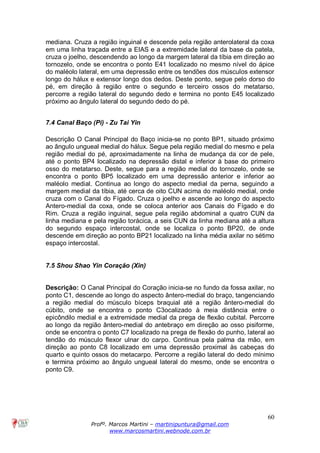 60
Profº. Marcos Martini – martinipuntura@gmail.com
www.marcosmartini.webnode.com.br
mediana. Cruza a região inguinal e descende pela região anterolateral da coxa
em uma linha traçada entre a EIAS e a extremidade lateral da base da patela,
cruza o joelho, descendendo ao longo da margem lateral da tíbia em direção ao
tornozelo, onde se encontra o ponto E41 localizado no mesmo nível do ápice
do maléolo lateral, em uma depressão entre os tendões dos músculos extensor
longo do hálux e extensor longo dos dedos. Deste ponto, segue pelo dorso do
pé, em direção à região entre o segundo e terceiro ossos do metatarso,
percorre a região lateral do segundo dedo e termina no ponto E45 localizado
próximo ao ângulo lateral do segundo dedo do pé.
7.4 Canal Baço (Pi) - Zu Tai Yin
Descrição O Canal Principal do Baço inicia-se no ponto BP1, situado próximo
ao ângulo ungueal medial do hálux. Segue pela região medial do mesmo e pela
região medial do pé, aproximadamente na linha de mudança da cor de pele,
até o ponto BP4 localizado na depressão distal e inferior à base do primeiro
osso do metatarso. Deste, segue para a região medial do tornozelo, onde se
encontra o ponto BP5 localizado em uma depressão anterior e inferior ao
maléolo medial. Continua ao longo do aspecto medial da perna, seguindo a
margem medial da tíbia, até cerca de oito CUN acima do maléolo medial, onde
cruza com o Canal do Fígado. Cruza o joelho e ascende ao longo do aspecto
Antero-medial da coxa, onde se coloca anterior aos Canais do Fígado e do
Rim. Cruza a região inguinal, segue pela região abdominal a quatro CUN da
linha mediana e pela região torácica, a seis CUN da linha mediana até a altura
do segundo espaço intercostal, onde se localiza o ponto BP20, de onde
descende em direção ao ponto BP21 localizado na linha média axilar no sétimo
espaço intercostal.
7.5 Shou Shao Yin Coração (Xin)
Descrição: O Canal Principal do Coração inicia-se no fundo da fossa axilar, no
ponto C1, descende ao longo do aspecto ântero-medial do braço, tangenciando
a região medial do músculo bíceps braquial até a região ântero-medial do
cúbito, onde se encontra o ponto C3ocalizado à meia distância entre o
epicôndilo medial e a extremidade medial da prega de flexão cubital. Percorre
ao longo da região ântero-medial do antebraço em direção ao osso pisiforme,
onde se encontra o ponto C7 localizado na prega de flexão do punho, lateral ao
tendão do músculo flexor ulnar do carpo. Continua pela palma da mão, em
direção ao ponto C8 localizado em uma depressão proximal às cabeças do
quarto e quinto ossos do metacarpo. Percorre a região lateral do dedo mínimo
e termina próximo ao ângulo ungueal lateral do mesmo, onde se encontra o
ponto C9.
 