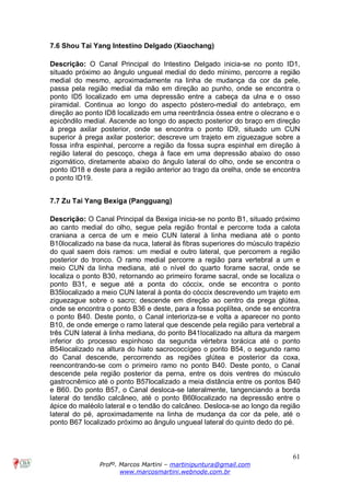61
Profº. Marcos Martini – martinipuntura@gmail.com
www.marcosmartini.webnode.com.br
7.6 Shou Tai Yang Intestino Delgado (Xiaochang)
Descrição: O Canal Principal do Intestino Delgado inicia-se no ponto ID1,
situado próximo ao ângulo ungueal medial do dedo mínimo, percorre a região
medial do mesmo, aproximadamente na linha de mudança da cor da pele,
passa pela região medial da mão em direção ao punho, onde se encontra o
ponto ID5 localizado em uma depressão entre a cabeça da ulna e o osso
piramidal. Continua ao longo do aspecto póstero-medial do antebraço, em
direção ao ponto ID8 localizado em uma reentrância óssea entre o olecrano e o
epicôndilo medial. Ascende ao longo do aspecto posterior do braço em direção
à prega axilar posterior, onde se encontra o ponto ID9, situado um CUN
superior à prega axilar posterior; descreve um trajeto em ziguezague sobre a
fossa infra espinhal, percorre a região da fossa supra espinhal em direção à
região lateral do pescoço, chega à face em uma depressão abaixo do osso
zigomático, diretamente abaixo do ângulo lateral do olho, onde se encontra o
ponto ID18 e deste para a região anterior ao trago da orelha, onde se encontra
o ponto ID19.
7.7 Zu Tai Yang Bexiga (Pangguang)
Descrição: O Canal Principal da Bexiga inicia-se no ponto B1, situado próximo
ao canto medial do olho, segue pela região frontal e percorre toda a calota
craniana a cerca de um e meio CUN lateral à linha mediana até o ponto
B10localizado na base da nuca, lateral às fibras superiores do músculo trapézio
do qual saem dois ramos: um medial e outro lateral, que percorrem a região
posterior do tronco. O ramo medial percorre a região para vertebral a um e
meio CUN da linha mediana, até o nível do quarto forame sacral, onde se
localiza o ponto B30, retornando ao primeiro forame sacral, onde se localiza o
ponto B31, e segue até a ponta do cóccix, onde se encontra o ponto
B35localizado a meio CUN lateral à ponta do cóccix descrevendo um trajeto em
ziguezague sobre o sacro; descende em direção ao centro da prega glútea,
onde se encontra o ponto B36 e deste, para a fossa poplítea, onde se encontra
o ponto B40. Deste ponto, o Canal interioriza-se e volta a aparecer no ponto
B10, de onde emerge o ramo lateral que descende pela região para vertebral a
três CUN lateral à linha mediana, do ponto B41localizado na altura da margem
inferior do processo espinhoso da segunda vértebra torácica até o ponto
B54localizado na altura do hiato sacrococcígeo o ponto B54, o segundo ramo
do Canal descende, percorrendo as regiões glútea e posterior da coxa,
reencontrando-se com o primeiro ramo no ponto B40. Deste ponto, o Canal
descende pela região posterior da perna, entre os dois ventres do músculo
gastrocnêmico até o ponto B57localizado a meia distância entre os pontos B40
e B60. Do ponto B57, o Canal desloca-se lateralmente, tangenciando a borda
lateral do tendão calcâneo, até o ponto B60localizado na depressão entre o
ápice do maléolo lateral e o tendão do calcâneo. Desloca-se ao longo da região
lateral do pé, aproximadamente na linha de mudança da cor da pele, até o
ponto B67 localizado próximo ao ângulo ungueal lateral do quinto dedo do pé.
 