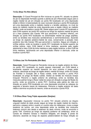 62
Profº. Marcos Martini – martinipuntura@gmail.com
www.marcosmartini.webnode.com.br
7.8 Zu Shao Yin Rim (Shen)
Descrição: O Canal Principal do Rim inicia-se no ponto R1, situado na planta
do pé na depressão formada quando a planta do pé é flexionada segue para a
região medial do pé em direção ao ponto R2 localizado em uma depressão
distal e inferior à tuberosidade do osso navicular alcança o ponto R3 localizado
em uma depressão entre o maléolo medial e o tendão calcâneo, no nível do
ápice do maléolo medial de onde descende para a região inferior ao maléolo
medial, onde se localiza o ponto R6. Deste segue para o ponto R7 localizado a
dois CUN superior ao ponto R3 continua ao longo do aspecto medial da perna
(é o mais posterior dos Canais YIN que percorrem o membro inferior), em
direção ao ponto R10 localizado na extremidade medial da prega poplítea,
entre os tendões dos músculos semitendinoso e semimembranoso. Ascende
ao longo do aspecto póstero-medial da coxa, conservando a posição mais
posterior dos três Canais YIN que percorrem o membro. Segue em direção à
sínfise púbica, onde se localiza o ponto R11 localizado na borda superior da
sínfise púbica, meio CUN lateral à linha mediana, ascende pela região
abdominal a meio CUN da linha mediana e pela região torácica, a dois CUN da
linha mediana, terminando em uma depressão inferior à clavícula, onde se
localiza o ponto R27.
7.9 Shou Jue Yin Pericárdio (Xin Bao)
Descrição: Canal Principal do Pericárdio inicia-se na região anterior do tórax,
no ponto PC1 localizado no quarto espaço intercostal, um CUN lateral e
levemente superior ao mamilo desenha um arco próximo à prega axilar
anterior, descende ao longo da região ântero -medial do braço, entre os Canais
do Pulmão e Coração até a fossa cubital, onde encontra o ponto PC3
localizado na prega de flexão cubital, medial ao tendão do músculo bíceps
braquial. Percorre a região anterior do antebraço, entre os tendões dos
músculos palmar longo e flexor radial do carpo em direção à prega de flexão do
punho, onde se encontra o ponto PC7. Continua pela palma da mão em
direção ao ponto PC8 localizado em uma depressão proximal às cabeças do
segundo e terceiro ossos do metacarpo. Percorre a região anterior do dedo
médio e termina na ponta do mesmo, onde se encontra o ponto PC9.
7.10 Shou Shao Yang Triplo aquecedor (Sanjiao)
Descrição: Aquecedor inicia-se no ponto TA1 situado próximo ao ângulo
ungueal medial do dedo anular segue ao longo da região medial do mesmo,
percorre o espaço entre o quarto e o quinto osso do metacarpo, cruza a prega
posterior do punho, em uma depressão entre os tendões dos músculos
extensor comum dos dedos e extensor do dedo mínimo, onde se encontra o
ponto TA4. Continua ao longo do aspecto posterior do antebraço, entre os
Canais do Intestino Grosso e Intestino Delgado, em direção à ponta do
olecrano; ascende ao longo do aspecto póstero-lateral do braço direção ao
 