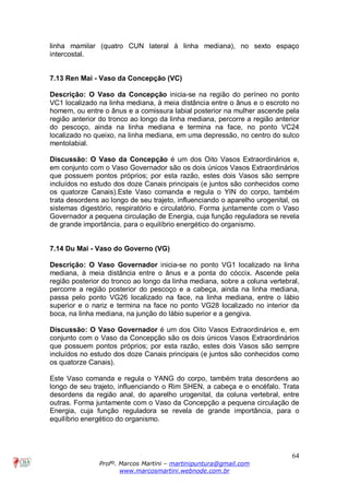 64
Profº. Marcos Martini – martinipuntura@gmail.com
www.marcosmartini.webnode.com.br
linha mamilar (quatro CUN lateral à linha mediana), no sexto espaço
intercostal.
7.13 Ren Mai - Vaso da Concepção (VC)
Descrição: O Vaso da Concepção inicia-se na região do períneo no ponto
VC1 localizado na linha mediana, à meia distância entre o ânus e o escroto no
homem, ou entre o ânus e a comissura labial posterior na mulher ascende pela
região anterior do tronco ao longo da linha mediana, percorre a região anterior
do pescoço, ainda na linha mediana e termina na face, no ponto VC24
localizado no queixo, na linha mediana, em uma depressão, no centro do sulco
mentolabial.
Discussão: O Vaso da Concepção é um dos Oito Vasos Extraordinários e,
em conjunto com o Vaso Governador são os dois únicos Vasos Extraordinários
que possuem pontos próprios; por esta razão, estes dois Vasos são sempre
incluídos no estudo dos doze Canais principais (e juntos são conhecidos como
os quatorze Canais).Este Vaso comanda e regula o YIN do corpo, também
trata desordens ao longo de seu trajeto, influenciando o aparelho urogenital, os
sistemas digestório, respiratório e circulatório. Forma juntamente com o Vaso
Governador a pequena circulação de Energia, cuja função reguladora se revela
de grande importância, para o equilíbrio energético do organismo.
7.14 Du Mai - Vaso do Governo (VG)
Descrição: O Vaso Governador inicia-se no ponto VG1 localizado na linha
mediana, à meia distância entre o ânus e a ponta do cóccix. Ascende pela
região posterior do tronco ao longo da linha mediana, sobre a coluna vertebral,
percorre a região posterior do pescoço e a cabeça, ainda na linha mediana,
passa pelo ponto VG26 localizado na face, na linha mediana, entre o lábio
superior e o nariz e termina na face no ponto VG28 localizado no interior da
boca, na linha mediana, na junção do lábio superior e a gengiva.
Discussão: O Vaso Governador é um dos Oito Vasos Extraordinários e, em
conjunto com o Vaso da Concepção são os dois únicos Vasos Extraordinários
que possuem pontos próprios; por esta razão, estes dois Vasos são sempre
incluídos no estudo dos doze Canais principais (e juntos são conhecidos como
os quatorze Canais).
Este Vaso comanda e regula o YANG do corpo, também trata desordens ao
longo de seu trajeto, influenciando o Rim SHEN, a cabeça e o encéfalo. Trata
desordens da região anal, do aparelho urogenital, da coluna vertebral, entre
outras. Forma juntamente com o Vaso da Concepção a pequena circulação de
Energia, cuja função reguladora se revela de grande importância, para o
equilíbrio energético do organismo.
 