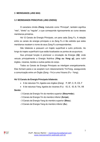7
Profº. Marcos Martini – martinipuntura@gmail.com
www.marcosmartini.webnode.com.br
3 MERIDIANOS (JING MAI)
3.1 MERIDIANOS PRINCIPAIS (JING ZHENG)
O caractere chinês Zheng, traduzido como “Principal”, também significa
“reto”, “direto” ou “regular”, o que corresponde rigorosamente ao curso desses
meridianos primários.
Há 12 Canais de Energia Principais, um para cada Zang Fu. A relação
entre os canais de energia principais e os Zang Fu é tão estreita que estes
meridianos recebem o nome de seus Zang Fu correspondentes.
São bilaterais e possuem um trajeto superficial e outro profundo. Ao
longo do trajeto superficial é que estão localizados os pontos de acupuntura.
Sua principal função é promover a circulação da Energia (Qi), onde
veicula principalmente a Energia Nutritiva (Ying ou Yong qi), para nutrir
órgãos, vísceras, tecidos e outras partes do corpo.
Todos os Canais de Energia Principais se interligam energeticamente.
Eles formam pares e se acoplam num relacionamento Yin/Yang, assegurando
a comunicação entre um Órgão (Zang - Yin) e uma Víscera (Fu - Yang).
Há 12 Canais de Energia Principais bilaterais:
· 6 de natureza Yin, ligados aos órgãos (Zang): P, BP, C, R, CS, F
· 6 de natureza Yang, ligados às vísceras (Fu): IG, E, ID, B, TA, VB
Sendo:
- 3 Canais de Energia Yin do membro superior (Shou=mão);
- 3 Canais de Energia Yin do membro inferior (Zu=pé);
- 3 Canais de Energia Yang do membro superior (Shou);
- 3 Canais de Energia Yang do membro inferior (Zu);
 