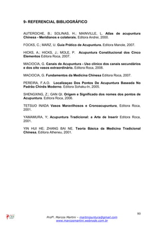 80
Profº. Marcos Martini – martinipuntura@gmail.com
www.marcosmartini.webnode.com.br
9- REFERENCIAL BIBLIOGRÁFICO
AUTEROCHE, B.; SOLINAS, H.; MAINVILLE, L. Atlas de acupuntura
Chinesa - Meridianos e colaterais. Editora Andrei, 2000.
FOCKS, C.; MARZ, U. Guia Prático de Acupuntura. Editora Manole, 2007.
HICKS, A.; HICKS, J.; MOLE, P. Acupuntura Constitucional dos Cinco
Elementos Editora Roca, 2007.
MACIOCIA, G. Canais de Acupuntura - Uso clínico dos canais secundários
e dos oito vasos extraordinário. Editora Roca, 2008.
MACIOCIA, G. Fundamentos da Medicina Chinesa Editora Roca, 2007.
PEREIRA, F.A.O. Localizaçao Dos Pontos De Acupuntura Baseada No
Padrão Chinês Moderno. Editora Sohaku-In, 2005.
SHENGXING, Z.; GAN QI. Origem e Significado dos nomes dos pontos de
Acupuntura. Editora Roca, 2006.
TETSUO INADA Vasos Maravilhosos e Cronoacupuntura, Editora Roca,
2001.
YAMAMURA, Y; Acupuntura Tradicional: a Arte de Inserir Editora Roca,
2001.
YIN HUI HE; ZHANG BAI NE. Teoria Básica da Medicina Tradicional
Chinesa. Editora Atheneu, 2001.
 