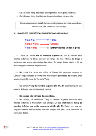 9
Profº. Marcos Martini – martinipuntura@gmail.com
www.marcosmartini.webnode.com.br
· Os 3 Canais Yang dos MsSs se dirigem das mãos para a cabeça;
· Os 3 Canais Yang dos MsIs se dirigem da cabeça para os pés;
Os canais principais YANG formam um trajeto que se inicia nas mãos e
termina nos pés, passando pela cabeça.
3.1.2 CONEXÕES ENERGÉTICAS DOS MERIDIANOS PRINCIPAIS
Yin x Yin Tórax
Yang x Yang Cabeça
Yin x Yang Extremidades (mãos e pés)
· Todos os Canais Yin do membro superior (P, CS, C) iniciam seus
trajetos externos no tórax, descem ao longo da face interna do braço e
terminam nas pontas dos dedos das mãos. Ao longo desse trajeto o Qi vai
mudando gradualmente de polaridade.
· Na ponta dos dedos das mãos os Canais Yin terminam, nascem os
Canais Yang acoplados e ocorre uma mudança de polaridade da energia, onde
a natureza do Qi muda de Yin para Yang.
· Os Canais Yang do membro superior (IG, TA, ID) ascendem pela face
externa do braço indo em direção à cabeça.
· Na cabeça não há troca de polaridade.
· Na cabeça, os meridianos Yang do membro superior terminam seus
trajetos externos e transferem sua energia Qi aos meridianos Yang do
membro inferior que estão nascendo ali (E, VB, B). Estes, por sua vez,
seguem trajetos descendentes indo em direção aos pés, onde terminam na
ponta dos dedos.
 