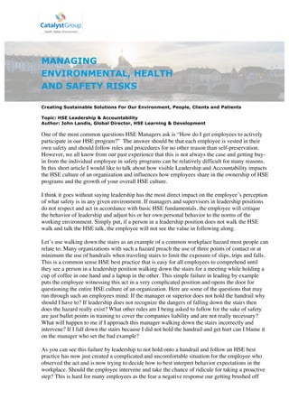 MANAGING
ENVIRONMENTAL, HEALTH
AND SAFETY RISKS
Creating Sustainable Solutions For Our Environment, People, Clients and Patients
Topic: HSE Leadership & Accountability
Author: John Landis, Global Director, HSE Learning & Development
One of the most common questions HSE Managers ask is “How do I get employees to actively
participate in our HSE program?” The answer should be that each employee is vested in their
own safety and should follow rules and procedures for no other reason than self-preservation.
However, we all know from our past experience that this is not always the case and getting buy-
in from the individual employee in safety programs can be relatively difficult for many reasons.
In this short article I would like to talk about how visible Leadership and Accountability impacts
the HSE culture of an organization and influences how employees share in the ownership of HSE
programs and the growth of your overall HSE culture.
I think it goes without saying leadership has the most direct impact on the employee’s perception
of what safety is in any given environment. If managers and supervisors in leadership positions
do not respect and act in accordance with basic HSE fundamentals, the employee will critique
the behavior of leadership and adjust his or her own personal behavior to the norms of the
working environment. Simply put, if a person in a leadership position does not walk the HSE
walk and talk the HSE talk, the employee will not see the value in following along.
Let’s use walking down the stairs as an example of a common workplace hazard most people can
relate to. Many organizations with such a hazard preach the use of three points of contact or at
minimum the use of handrails when traveling stairs to limit the exposure of slips, trips and falls.
This is a common sense HSE best practice that is easy for all employees to comprehend until
they see a person in a leadership position walking down the stairs for a meeting while holding a
cup of coffee in one hand and a laptop in the other. This simple failure in leading by example
puts the employee witnessing this act in a very complicated position and opens the door for
questioning the entire HSE culture of an organization. Here are some of the questions that may
run through such an employees mind: If the manager or superior does not hold the handrail why
should I have to? If leadership does not recognize the dangers of falling down the stairs then
does the hazard really exist? What other rules am I being asked to follow for the sake of safety
are just bullet points in training to cover the companies liability and are not really necessary?
What will happen to me if I approach this manager walking down the stairs incorrectly and
intervene? If I fall down the stairs because I did not hold the handrail and get hurt can I blame it
on the manager who set the bad example?
As you can see this failure by leadership to not hold onto a handrail and follow an HSE best
practice has now just created a complicated and uncomfortable situation for the employee who
observed the act and is now trying to decide how to best interpret behavior expectations in the
workplace. Should the employee intervene and take the chance of ridicule for taking a proactive
step? This is hard for many employees as the fear a negative response our getting brushed off
 
