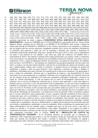 52   766, 767, 768, 769, 770, 771, 773, 774, 777, 778, 779, 781, 782, 785, 787, 788, 789, 790,
 53   792, 795, 796, 797, 799, 800, 801, 802, 803, 804, 806, 807, 808, 809, 810, 811, 812, 814,
 54   815, 816, 817, 820, 821, 822, 823, 825, 826, 827, 829, 830, 831, 832, 833, 834, 835, 836,
 55   837, 838, 839, 841, 842, 843, 844, 845, 846, 847, 849, 850, 851, 852, 853, 854, 855, 856,
 56   857, 860, 861, 865, 870, 871, 872, 873, 874, 876, 880, 882, 883, 884, 886, 888, 891, 892,
 57   893,894,895,897,898,901,903,907,908,909,910,914,916,918,919,920,921,922,923,924,925,
 58   926,927,928,1030,1035,1038,1040,1041,1042,1087,1088,1089,1090,1091,1092,1093,1094,
 59   1096,1097,1098,1099,1100,1101,1102,1104,1105,1106,1107,1108, 1110,1112,1114,1115,
 60   1116, 1121, 1122,1123,1124, 1126,1127,1128,1167,1168,1169,1170,1171,1172,1173,1174,
 61   1175,1176, 1177,1178,1179,1180,1181,1182,1183,1184,1185,1186,1187,1188,1189,1190,
 62   1191,1192,1193,1194,1195, 1196, 1197, 1198, 1199, 1200. O Sr. Edson Machado apresentou
 63   conforme especificado no edital a empresa CONDOMÍNIO TOTAL SERVIÇOS DE SINDICÂNCIA
 64   PROFISSIONAL., inscrita no CNPJ/MF sob o nº 05.444.495/0001-61, representada pela Sra. Valesca Flach
 65   Medeiros Borges, portadora da CI: 6070-259 e do CPF/MF nº 563.339.600-63, para assumir a função de
 66   síndico pelo período de 01/04/2011 à 30/09/2011. A Sra. Valesca, apresentou-se aos moradores e esclareceu
 67   que sua empresa não tem serviços adicionais, trabalhando somente com o serviço de sindicância. Parabenizou
 68   os moradores pela aquisição e pediu um voto de confiança e informou que colocará a disposição do
 69   condomínio profissionais qualificados. Sabe que o período de 05 (cinco) meses é curto e que a transparência
 70   nas ações é uma premissa de seu trabalho e que todos que ainda não conhecem seu trabalho terão a
 71   oportunidade de fazê-lo. Sua empresa é pautada numa relação profissional e de respeito, vendo o condomínio
 72   como uma empresa a ser administrada. Informou que um trabalho inicial já foi realizado, com várias visitas ao
 73   condomínio e com a análise do Regimento Interno, da Convenção e do quadro de funcionários. Os trabalhos
 74   terão seu início em 01/04/2011 e será entregue aos condôminos uma pesquisa juntamente com um cartão com
 75   todos os contatos, um site para contato eletrônico, onde deverá ser preenchido um cadastro de moradores, para
 76   que a administradora conheça mais a fundo os moradores. A pesquisa deverá ser entregue nas guaritas do
 77   condomínio e ajudará a saber em quais horários é mais importante a presença do síndico e também os
 78   problemas e dificuldades que estão ocorrendo. Em seguida passou a palavra aos moradores e foi questionada se
 79   seria a síndica do condomínio. Informou que é a proprietária da empresa e que disponibilizará 02 (dois)
 80   funcionários fixos para atendimento ao condomínio. O histórico de sua empresa pode ser conhecido através de
 81   seu site, atuando na área de sindicância a 03 (três) anos, atendendo condomínios residenciais e comercias na
 82   região da Grande Florianópolis. A sede da empresa fica no centro de Florianópolis. Questionada se irá
 83   continuar com os serviços da Embracon, informou que os serviços serão analisados e como toda empresa a
 84   Embracon possui coisas boas e ruins. Os funcionários serão acompanhados e os que não tiverem condições de
 85   trabalhar no condomínio serão trocados. Os serviços e fornecedores continuam neste momento e será dado um
 86   prazo em torno de 30 (trinta) ou 60 (sessenta) dias para uma melhor análise por parte do novo síndico e do
 87   grupo que representa os moradores. Caso não sejam satisfatórios, será realizada uma nova assembleia para a
 88   discussão da substituição dos fornecedores e da empresa de serviço terceirizado. Todos os moradores esperam
 89   que os serviços deficitários sejam regularizados, no que a pesquisa realizada contribuirá de forma decisiva,
 90   esclarecendo quais são as prioridades e o que podem de início ser deixado para segundo plano e também
 91   servindo de base para o plano de ações a serem tomadas no condomínio. Suas decisões não são unilaterais,
 92   comprometendo-se a tomar as decisões baseada na vontade e necessidades da maioria dos condôminos, fazendo
 93   o melhor para o condomínio e não para a administradora. A empresa possui parceiros na área jurídica para que
 94   seja cobrada a inadimplência, melhorando a caixa do condomínio. Sobre os problemas de comunicação com a
 95   antiga administradora, fará um trabalho seguro e tranquilo para que isto não mais ocorra e que todos os
 96   retornos as dúvidas e os devidos esclarecimentos sejam dados. Perguntada se sua empresa já atende a
 97   condomínios horizontais, informou que não, mas que os princípios e procedimentos de trabalho são iguais tanto
 98   para condomínios horizontais como os verticais. ITEM 02 – PRESTAÇÃO DE CONTAS DA
 99   ADMINISTRAÇÃO ANTERIOR – O Sr. Presidente informou aos presentes que os balancetes do
100   condomínio estão a disposição para análise e visto dos moradores, desde que solicitados por estes. Informou
101   ainda, que somente um conselheiro tem vistado e assinado os balancetes. Foi realizada em seguida a
102   apresentação dos slides contendo os dados financeiros do condomínio. Questionado sobre o fundo de reserva, o
                          Rua: Charles Ferrari, 548 - Kobrasol - Fone/Fax (048) 3035-4000 - CEP 88102-050 - São José - SC.
                                                             www.grupoembracon.com.br
 