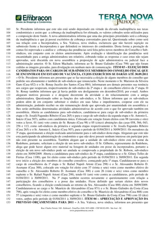 103   Sr. Presidente informou que este não está sendo depositado em virtude da elevada inadimplência nas taxas
104   condominiais e assim que a cobrança da inadimplência for efetuada, os valores cobrados serão utilizados para
105   a composição deste fundo. A nova administradora informa que uma das principais prioridades será a cobrança
106   da inadimplência e que já possui escritórios de cobrança conveniados para tal. Questionada sobre como será
107   sua relação com a Incorporadora, a Sra. Valesca, nova síndica, esclareceu que não haverá sujeição ou
108   submissão frente a Incorporadora e que defenderá os interesses do condomínio. Desta forma a prestação de
109   contas foi reprovada e a análise e cobrança das pendências será feita pelos novos membros do Conselho e Sub-
110   síndicos, em conjunto com os eleitos anteriormente. Após avaliação e identificação das pendências será
111   encaminhado para a antiga administradora um relatório, cobrando todas as respostas e caso estas não sejam
112   aprovadas, será discutida em nova assembleia a proposição de ação administrativa ou judicial face a
113   administração anterior. O Sr. Edson Machado, informou ao Sr. Bruno Galindro (Casa 798) que não foram
114   cedidas as imagens gravadas, para divulgação em nenhum meio de comunicação. ITEM 03 – ELEIÇÃO DOS
115   CANDIDATOS PARA OS CARGOS DE SUB-SÍNDICO E MEMBROS DO CONSELHO FISCAL QUE
116   SE ENCONTRAM EM ESTADO DE VACÂNCIA, CUJOS EXERCÍCIOS SE DARÃO ATÉ 30.09.2011
117   – O Sr. Presidente informou aos presentes que se faz necessária a eleição de alguns membros do conselho que
118   pedirão seu afastamento e também de sub-síndicos que renunciarão. Neste momento o Sr. Mariston da Silveira
119   Gam (Casa 652) e o Sr. Ronay Jucelio dos Santos (Casa 084), informaram aos demais presentes sua renúncia
120   aos cargos que ocupavam, respectivamente de sub-síndico da 2ª etapa e de conselheiro efetivo da 1ª etapa. O
121   Sr. Ronay também informou que já havia pedido seu desligamento em dezembro/2010, por e-mail. Ambos
122   alegaram motivos pessoais e o desgaste decorrente da atividade e do relacionamento com a antiga
123   administradora. Questionado sobre as funções dos sub-síndico, o Sr. Edson informou que os sub-síndicos
124   podem além de em conjunto substituir o síndico em suas faltas e impedimentos, cooperar com ele na
125   administração, podendo receber ou não remuneração desde que aprovada por unanimidade em assembleia e
126   lhes serão atribuídas determinadas atividades administrativas de acordo com o que for aprovado também em
127   assembleia. Aberta as candidaturas para sub-síndicos, candidatou-se para cargo de sub-síndico da primeira
128   etapa o Sr. Josafá Fagundes Ribeiro (Casa 265) e para o cargo de sub-síndico da segunda etapa o Sr. Antonio L.
129   Inácio (Casa 507), ambos com candidatura única. Colocado em votação foram eleitos com 98 (noventa e oito)
130   votos a favor, 01 (um) voto contra do Sr. Renato (Casa 98) e 05 (cinco) abstenções das casas 058, 566, 043,
131   256 e 113, como sub-síndicos da primeira e segunda etapas respectivamente o Sr. Josafa Fagundes Ribeiro
132   (Casa 265) e o Sr. Antonio L. Inácio (Casa 507), para o período de 01/04/2011 à 30/09/2011. Os moradores da
133   3ª etapa, questionaram a eleição realizada anteriormente para o sub-síndico desta etapa. Alegaram que este não
134   esta participando da administração do condomínio e que não deve possuir nenhum interesse em participar pois
135   não está presente na assembleia. Também alegam que a unidade do sub-síndico eleito está em nome da
136   Rodobens, portanto, solicitam a eleição de um novo sub-síndico. O Sr. Gilberto, representante da Rodobens,
137   alega que pode haver algum erro material na listagem de unidades em posse da incorporadora, portanto a
138   eleição de um novo sub-síndico pode ser anulada se comprovada a propriedade do Sr. Robson, sub-síndico
139   eleito em 30/09/2009. Aberta a candidatura para sub-síndico da 3ª etapa, candidatou-se o Sr. Gilney Telles de
140   Freitas (Casa 1100), que foi eleito como sub-síndico pelo período de 01/04/2011 à 30/09/2011. Em seguida
141   teve início a eleição dos membros do conselho consultivo, começando pela 1ª etapa. Candidataram-se para o
142   cargo de conselheiros da 1ª etapa o Sr. Rafael Napoli Artoni (Casa 298) e o Sr. Alessandro Roberto D.
143   Assmann (Casa 300), colocado em votação foi eleito com 37 (trinta e sete) votos como membro efetivo do
144   conselho o Sr. Alessandro Roberto D. Assmann (Casa 300) e com 26 (vinte e seis) votos como membro
145   suplente o Sr. Rafael Napoli Artoni (Casa 298), tendo 01 (um) voto contra as candidaturas, pelo período de
146   01/04/2011 à 30/09/2011. Na 3ª etapa também ocorreu novamente o questionamento com relação a
147   participação dos conselheiros e a posse das unidades. Ficou definido que seriam eleitos dois novos
148   conselheiros, ficando a eleição condicionada ao retorno da Sra. Alessandra (Casa 888) eleita em 30/09/2009.
149   Candidataram-se ao cargo o Sr. Maurício de Alexandrino (Casa 871) e o Sr. Bruno Galindro da Costa (Casa
150   798), após votação foi eleito como membro efetivo do conselho o Sr. Maurício de Alexandrino (Casa 888) com
151   57 (cinquenta e sete) votos e como membro suplente o Sr. Bruno Galindro da Costa (Casa 798) com 10 (dez)
152   votos, ambos pelo período de 01/04/2011 à 30/09/2011. ITEM 04 – APRECIAÇÃO E APROVAÇÃO DA
153   PREVISÃO ORÇAMENTÁRIA PARA 2011 – A Sra. Valesca, nova síndica, informou aos presentes que
                          Rua: Charles Ferrari, 548 - Kobrasol - Fone/Fax (048) 3035-4000 - CEP 88102-050 - São José - SC.
                                                             www.grupoembracon.com.br
 