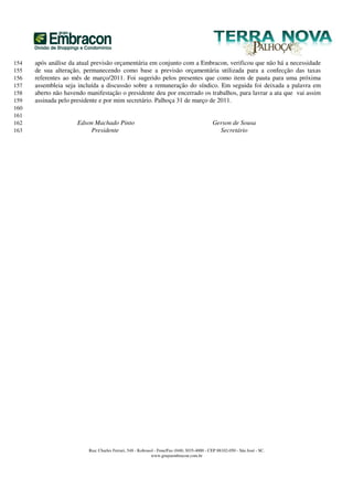 154   após análise da atual previsão orçamentária em conjunto com a Embracon, verificou que não há a necessidade
155   de sua alteração, permanecendo como base a previsão orçamentária utilizada para a confecção das taxas
156   referentes ao mês de março/2011. Foi sugerido pelos presentes que como item de pauta para uma próxima
157   assembleia seja incluída a discussão sobre a remuneração do síndico. Em seguida foi deixada a palavra em
158   aberto não havendo manifestação o presidente deu por encerrado os trabalhos, para lavrar a ata que vai assim
159   assinada pelo presidente e por mim secretário. Palhoça 31 de março de 2011.
160
161
162                   Edson Machado Pinto                                                    Gerson de Sousa
163                       Presidente                                                           Secretário




                          Rua: Charles Ferrari, 548 - Kobrasol - Fone/Fax (048) 3035-4000 - CEP 88102-050 - São José - SC.
                                                             www.grupoembracon.com.br
 