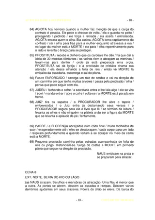 AUTO DA BARCA DO INFERNO                                                    - 10 -

   64) AGIOTA fica nervoso quando a mulher faz menção de que a carga do
       contrato é pesada. Ele pede o cheque de volta / ela o guarda no peito /
       protegendo / pedindo / ele força a retirada / ela aceita / entristecida.
       AGIOTA encara quem o olha. Ela assina. AGIOTA toma rapidamente do
       contrato / sai / olha para trás para a mulher enquanto atravessa a rua /
       no lugar da mulher está a MORTE / ele para / olha repentinamente para
       o lado e levanta o braço para se proteger.
   65) PROSTITUTA / recebe o dinheiro que os cardeais lhe dão / há que dar a
       ideia de 30 moedas tilintantes / os velhos riem e abraçam as meninas /
       levam-nas para dentro / onde já está preparada uma orgia.
       PROSTITUTA sai da Igreja / e a procissão de cristãos chama sua
       atenção / ela desce olhando a folia de reis / então vê MORTE lá
       embaixo da escadaria, escorrega e sai do plano.
   66) Futuro ENFORCADO / carrega um rolo de cordas e vai na direção de
       um caminho em que tenha muitas árvores / passa pela procissão / olha /
       pensa que pode seguir com ela.
   67) JUDEU / fechando o cofre / a secretaria entra e lhe fala algo / ele se vira
       / sorri / manda entrar / abre o cofre / volta-se / a MORTE está parada em
       frente.
   68) JUIZ/ tira os sapatos / o PROCURADOR lhe abre o tapete /
       embevecidos / o Juiz entra já declamando seus versos / o
       PROCURADOR segura para ele o livro que lê / ao término da leitura /
       levanta os olhos e não ninguém na plateia anão ser a figura da MORTE
       que se levanta e aplaude de pé / lentamente.


   69) PADRE / e FLORENÇA abraçados num coito final / muito molhados de
   suor / exageradamente até / eles se desabraçam / cada corpo para um lado
   / respiram profundamente e quando voltam a se abraçar no meio da cama
   está a MORTE.
   69) Pequena procissão caminha pelas estradas acompanhada de folia de
       reis ou jongo. Distanciam-se. Surge de costas a MORTE em primeiro
       plano que segue na direção da procissão.
                                                      NAUS embicam na praia e
                                                      se preparam para atracar.



CENA 8
EXT. NOITE. BEIRA DO RIO OU LAGO
(as NAUS atracam. Barulhos e manobras da atracação. Uma Nau é menor que
a outra. As portas se abrem, descem as escadas e rampas. Descem vários
demônios ajudantes em seus afazeres. Poeira do chão se eleva. Da barca do


                                      - 10 -             COELHO DE MORAES
 