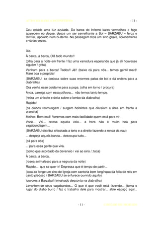 AUTO DA BARCA DO INFERNO                                                   - 11 -

Céu eclode uma luz azulada. Da barca do Inferno luzes vermelhas e fogo
aparecem no deque. desce um ser semelhante a Boi – BARZABU – feroz e
terrível, apoiado num bi-dente. Na passagem toca um sino grave, solenemente
e várias vezes.


Dia.
À barca, à barca, Olá todo mundo!!
(olha para a noite em frente / faz uma varredura esperando que já ali houvesse
alguém / grita)
Venham para a barca! Todos!! Já!! (baixo cá para nós... temos gentil maré!
Maré boa e propícia!
(BARZABU se desloca sobre suas enormes patas de boi e dá ordens para a
diabralha)
Ora venha esse cordame para a popa. (olha em torno / procura)
Anda, carrega com essa pólvora... não temos tanto tempo.
(retira um chicote e deita sobre o lombo da diabralha)
Rápido!
(os diabos resmungam / surgem holofotes que clareiam a área em frente a
prancha)
Melhor. Bem está! Veremos com mais facilidade quem está para vir.
Você... Vai... retesa aquela vela... a         hora não é muito boa para
vagabundagem...
(BARZABU distribui chicotada a torto e a direito fazendo a ronda da nau)
... despeja aquela banca... desocupa tudo...
(cá para nós)
... para essa gente que virá.
(como que acordado do devaneio / vai ao sino /; toca)
À barca, à barca,
(rosna animalesco para a negrura da noite)
Rápido... que se quer ir! Depressa que é tempo de partir...
(toca ao longe um sino de Igreja com cantoria bem longínqua da folia de reis em
canto piedoso / BARZABU se enfurece ouvindo aquilo)
louvores a Barzabu! (enraivado desconta na diabralha)
Levantem-se seus vagabundos... O que é que você está fazendo... (toma o
lugar do diabo burro / faz o trabalho dele para mostrar... abre espaço aqui...



                                      - 11 -             COELHO DE MORAES
 
