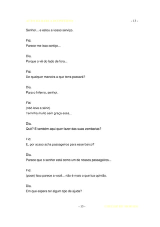 AUTO DA BARCA DO INFERNO                                            - 13 -

Senhor... e estou a vosso serviço.


Fid.
Parece-me isso cortiço...


Dia.
Porque o vê do lado de fora...


Fid.
De qualquer maneira a que terra passará?


Dia.
Para o Inferno, senhor.


Fid.
(não leva a sério)
Terrinha muito sem graça essa...


Dia.
Quê? E também aqui quer fazer das suas zombarias?


Fid.
E, por acaso acha passageiros para esse barco?


Dia.
Parece que o senhor está como um de nossos passageiros...


Fid.
(pose) Isso parece a você... não é mais o que tua opinião.


Dia.
Em que espera ter algum tipo de ajuda?



                                     - 13 -             COELHO DE MORAES
 