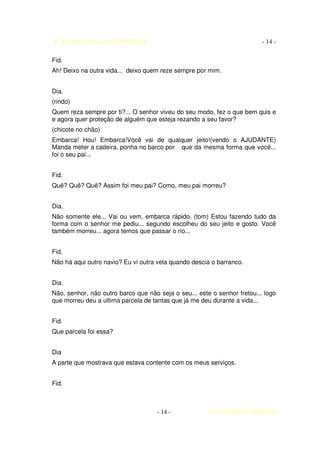 AUTO DA BARCA DO INFERNO                                                  - 14 -

Fid.
Ah! Deixo na outra vida... deixo quem reze sempre por mim.


Dia.
(rindo)
Quem reza sempre por ti?... O senhor viveu do seu modo, fez o que bem quis e
e agora quer proteção de alguém que esteja rezando a seu favor?
(chicote no chão)
Embarca! Hou! Embarca!Você vai de qualquer jeito!(vendo o AJUDANTE)
Manda meter a cadeira, ponha no barco por que da mesma forma que você...
foi o seu pai...


Fid.
Quê? Quê? Quê? Assim foi meu pai? Como, meu pai morreu?


Dia.
Não somente ele... Vai ou vem, embarca rápido. (tom) Estou fazendo tudo da
forma com o senhor me pediu... segundo escolheu do seu jeito e gosto. Você
também morreu... agora temos que passar o rio...


Fid.
Não há aqui outro navio? Eu vi outra vela quando descia o barranco.


Dia.
Não, senhor, não outro barco que não seja o seu... este o senhor fretou... logo
que morreu deu a ultima parcela de tantas que já me deu durante a vida...


Fid.
Que parcela foi essa?


Dia
A parte que mostrava que estava contente com os meus serviços.


Fid.



                                     - 14 -            COELHO DE MORAES
 