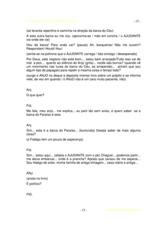 AUTO DA BARCA DO INFERNO                                                   - 15 -

(se levanta repentino e caminha na direção da barca do Céu)
A esta outra barca eu me vou. (aproxima-se / mão em concha / o AJUDANTE
vai onde ele vai)
Hou da barca! Para onde vai? (pausa) Ah, barqueiros! Não me ouvem?
Respondam! Houlá! Hou!
(senta-se na poltrona que o AJUDANTE carrega / fala consigo / desesperado)
Por Deus, este negócio não está bom,... estou bem arranjado!Tudo isso vai de
mal a pior... quanto ao silêncio do Anjo (grita)... vocês são burros? (quando vê
um movimento nas luzes do barco do Céu, se arrepende)... acham que sou
algum tipo de papagaio para repetir a mesma coisa o tempo todo?
(surge o ANJO no deque e deposita imenso livro sobre um púlpito e se informa
nele, de vez em quando / o ANJO não é um cara muito paciente, não).


Anj.
O que quer?


Fid.
Me fala, meu anjo... me explica... eu parti tão sem aviso, e quero saber se a
barca do Paraíso é esta.


Anj.
Sim... esta é a barca do Paraíso... (burocrata) Deseja saber de mais alguma
coisa?
(o Fidalgo tem um pouco de esperança)


Fid.
Sim... estou aqui... (afasta o AJUDANTE com o pé) Cheguei... podemos partir...
me deixa embarcar... onde é a prancha? Aposto que cansou de me esperar...
Sou fidalgo de solar, minha família de antiga linhagem... casa nobre e antiga...


ANJ.
(anota no livro)
É político?


FID.



                                     - 15 -             COELHO DE MORAES
 